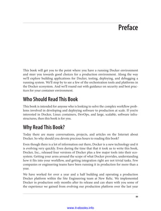 Preface
This book will get you to the point where you have a running Docker environment
and steer you towards good choices for a production environment. Along the way
we’ll explore building applications for Docker, testing, deploying, and debugging a
running system. We’ll stop by to see a few of the orchestration tools and platforms in
the Docker ecosystem. And we’ll round out with guidance on security and best prac‐
tices for your container environment.
Who Should Read This Book
This book is intended for anyone who is looking to solve the complex workflow prob‐
lems involved in developing and deploying software to production at scale. If you’re
interested in Docker, Linux containers, DevOps, and large, scalable, software infra‐
structures, then this book is for you.
Why Read This Book?
Today there are many conversations, projects, and articles on the Internet about
Docker. So why should you devote precious hours to reading this book?
Even though there is a lot of information out there, Docker is a new technology and it
is evolving very quickly. Even during the time that that it took us to write this book,
Docker, Inc., released four versions of Docker plus a few major tools into their eco‐
system. Getting your arms around the scope of what Docker provides, understanding
how it fits into your workflow, and getting integration right are not trivial tasks. Few
companies or engineering teams have been running it in production for more than a
year.
We have worked for over a year and a half building and operating a production
Docker platform within the Site Engineering team at New Relic. We implemented
Docker in production only months after its release and can share with you some of
the experience we gained from evolving our production platform over the last year
xv
www.it-ebooks.info
 