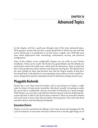CHAPTER 10
Advanced Topics
In this chapter, we’ll do a quick pass through some of the more advanced topics.
We’re going to assume that you have a pretty good hold on Docker by now and that
you’ve already got it in production or at least you’re a regular user. We’ll talk some
more about deployment tools, networking, orchestration, security, and advanced
configuration.
Some of this chapter covers configurable changes you can make to your Docker
installation. These can be useful. But Docker has good defaults and the defaults are
much better tested and usually more robust than the alternatives. Keep in mind that
this is early production release software and things are moving fast. The defaults have
the most eyeballs on them and therefore have had the largest number of bug fixes.
You should stick to the defaults on your operating system unless you have a good rea‐
son to change them and have educated yourself on what those changes mean to you.
Pluggable Backends
Docker has a very clean external interface and, in part because it’s largely a single
static Go binary, it looks pretty monolithic. But there’s actually a lot going on under
the covers that is configurable, and the two kinds of backends are a good example.
With Docker, you can easily swap both how Docker interacts with the underlying file‐
system and how it talks to the kernel about containers! Those are powerful switches
and you’ll want to know what they do before throwing them. First we’ll talk about
execution drivers, then the filesystem backends.
Execution Drivers
Docker is not the mechanism for talking to the Linux kernel and managing the life
cycle of containers. It seems like it because it knows how to do the right things out of
149
www.it-ebooks.info
 