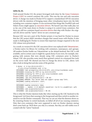 native, lxc, etc.
Until around Docker 0.9, the project leveraged work done by the Linux Containers
Project (LXC) to control container life cycles. This was the one and only execution
driver. A change was made in Docker 0.9 to support a standardized API for execution
drivers with the intention of bringing many other virtualization layers into the fold,
including non-container engines. It was envisioned that things like FreeBSD jails and
Solaris Zones might appear as execution drivers. We haven’t seen that really play out
so far; one of the main draws to Docker is using it to control Linux containers. But
there are still two container-based execution drivers that ship with Docker: the origi‐
nal LXC driver and the “native” driver we saw a moment ago.
Because LXC was not a part of the Docker project, it was hard for Docker to ensure
that the LXC project didn’t introduce changes that caused issues with Docker. It also
made it challenging for Docker to ensure that important changes required in the next
LXC release were prioritized.
As a result, in version 0.9, the LXC execution driver was replaced with libcontainer,
a Docker-native Go library for working with containers, namespaces, and cgroups.
All modern Docker builds use libcontainer as the default backend. But LXC is still
available, and in certain cases it might be a good choice if you were, for example, inte‐
grating with systems that were already using LXC containers prior to Docker’s
release. LXC also provides some much finer-grained control via command-line tools
on the server itself. We showed you how to change the driver to LXC, above. Let’s
take a look at doing that and also some of the gotchas:
$ docker -d -H tcp://0.0.0.0:2375 
-H unix:///var/run/docker.sock -e lxc
INFO[0000] +job serveapi(tcp://0.0.0.0:2375, unix:///var/run/docker.sock)
INFO[0000] Listening for HTTP on tcp (0.0.0.0:2375)
INFO[0000] Listening for HTTP on unix (/var/run/docker.sock)
INFO[0000] +job init_networkdriver()
INFO[0000] -job init_networkdriver() = OK (0)
INFO[0000] WARNING: Your kernel does not support cgroup swap limit.
INFO[0000] Loading containers: start.
....................................
INFO[0000] Loading containers: done.
INFO[0000] ... daemon: 1.5.0 a8a31ef; execdriver: lxc-0.7.5; graphdriver: aufs
INFO[0000] +job acceptconnections()
INFO[0000] -job acceptconnections() = OK (0)
This is what the Docker daemon looks like when starting up the LXC backend in the
foreground. Let’s leave that running in the foreground and then switch to another ter‐
minal to run the Docker commands. That way we can see what the daemon shows us.
By restarting Docker to switch backends, we killed off all of our running containers.
Note that even containers that were supposed to start on Docker daemon startup
don’t come back up. We’ll show you why in a minute. But they are still visible even if
created with the “native” backend:
Pluggable Backends | 151
www.it-ebooks.info
 
