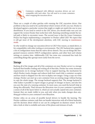 Containers configured with different execution drivers are not
compatible with each other. You will need to re-create containers
when swapping the execution driver.
There are a couple of other gotchas with running the LXC execution driver. One
problem is that you need to be careful about which version of LXC you run. Docker is
developed against a particular version that might or might not match the one in your
distribution. If you need to switch to the LXC driver, you should make sure you can
support the version Docker that works best with. Running something outside the tes‐
ted path is likely to encounter issues. The second issue is that the Linux Containers
Project has begun implementing a competitor to Docker called LXD. We expect that
it will get most of the development attention, with LXC moving to maintenance
mode.
So why would we change our execution driver to LXC? One reason, as stated above, is
for compatibility with other tooling or environments. The LXC backend also supports
a lot of configuration items that the native driver doesn’t. You can set things like fine-
grained resource control, DHCP configuration options, and other host and volume
settings at creation time. Additionally, LXC has some nice command-line tools for
controlling things like cgroups more easily from the server.
Storage
Backing all of the images and all of the containers on your Docker server is a storage
backend that handles reading and writing all of that data. Docker has some strenuous
requirements on its storage backend: it has to support layering, the mechanism by
which Docker tracks changes and reduces both how much disk a container occupies
and how much is shipped over the wire to deploy new images. Using a copy-on-write
strategy, Docker can start up a new container from an existing image without having
to copy the whole image. The storage backend supports that. The storage backend is
what makes it possible to export images as groups of changes in layers, and also lets
you save the state of a running container. In most cases, you need the kernel’s help in
doing this efficiently. That’s because the filesystem view in your container is generally
a union of all of the layers below it, which are not actually copied into your container.
Instead, they are made visible to you, and only when you make changes does any‐
thing get written to your container’s own filesystem.
Docker relies on an array of possible kernel drivers to handle the layering. The
Docker codebase contains code that can handle interaction with all of these backends,
and the decision about which to use can be configured on daemon restart. So let’s
take a look at what is available and some of the pluses and minuses of each.
Pluggable Backends | 153
www.it-ebooks.info
 