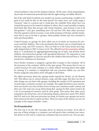 virtual machines is also not the cheapest solution. All the same, cloud computing has
shown that it’s immensely powerful and with the right tooling, incredibly effective.
But if the only kind of isolation you needed was resource partitioning, wouldn’t it be
great if you could do that on the same kernel? For many years, you could assign a
“niceness” value to a process and it would give the scheduler hints about how you
wanted this process to be treated in relation to others. But it wasn’t possible to impose
hard limits like those that you get with virtual machines. And niceness is not at all
fine-grained: I can’t give something more I/O and less CPU than other processes.
This fine-grained control, of course, is one of the promises of Docker, and the mecha‐
nism that it uses to do that is cgroups, which predate Docker and were invented to
solve just that problem.
Control Groups, or cgroups for short, allow you to set limits on resources for pro‐
cesses and their children. This is the mechanism that Docker uses to control limits on
memory, swap, and CPU resources. They are built in to the Linux kernel and origi‐
nally shipped back in 2007 in Linux 2.6.24. The official kernel documentation defines
them as “a mechanism for aggregating/partitioning sets of tasks, and all their future
children, into hierarchical groups with specialized behaviour.” It’s important to note
that this setting applies to a process and all of the children that descend from it. That’s
exactly how containers are structured.
Every Docker container is assigned a cgroup that is unique to that container. All of
the processes in the container will be in the same group. This means that it’s easy to
control resources for each container as a whole without worrying about what might
be running. If a container is redeployed with new processes added, you can have
Docker assign the same policy and it will apply to all of them.
We talked previously about the cgroups hooks exposed by Docker via the Remote
API. This allows you to control memory, swap, and disk usage. But there are lots of
other things you can limit with cgroups, including the number of I/O operations per
second (iops) a container can have, for example. You might find that in your environ‐
ment you need to use some of these levers to keep your containers under control, and
there are a few ways you can go about doing that. cgroups by their nature need to do
a lot of accounting of resources used by each group. That means that when you’re
using them, the kernel has a lot of interesting statistics about how much CPU, RAM,
disk I/O, and so on. that your processes are using. So Docker uses cgroups not just to
limit resources but also to report on them. These are many of the metrics you see, for
example, in the output of docker stats.
The LXC execution driver
The first way is via the LXC execution driver we showed you earlier. To be able to
pass any of these settings to a container, you will need to have switched your execu‐
tion driver to LXC and re-created any containers that you need to run. You can spec‐
Containers in Detail | 157
www.it-ebooks.info
 
