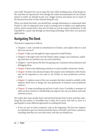 and a half. The goal is for you to enjoy the wins while avoiding many of the bumps in
the road that we experienced. Even though the online documentation for the Docker
project is useful, we attempt to give you a bigger picture and expose you to many of
the best practices that we have learned along the way.
When you finish this book, you should have enough information to understand what
Docker is, why it’s important, how to get it running, how to deploy your applications
with it, and be armed with a clear view of what you can do to get to production. It will
hopefully be a quick trip through an interesting technology with some very practical
applications.
Navigating This Book
This book is organized as follows:
• Chapters 1 and 2 provide an introduction to Docker, and explain what it is and
how you can use it.
• Chapter 3 takes you through the steps required to install Docker.
• Chapters 4 through 6 dive into the Docker client, images, and containers, explor‐
ing what they are and how you can work with them.
• Chapters 7 and 8 discuss the flow for getting your containers into production and
debugging them.
• Chapter 9 delves into deploying containers at scale in public and private clouds.
• Chapter 10 dives into advanced topics that require some familiarity with Docker
and can be important as you start to use Docker in your production environ‐
ment.
• Chapter 11 explores some of the core concepts that have started to solidify in the
industry about how to design the next generation of Internet-scale production
software.
• Chapter 12 wraps everything up and ties it with a bow. It includes a summary of
what you have and how it should help you improve the way you deliver and scale
software services.
We realize that many people don’t read technical books front to back and that some‐
thing like the preface is incredibly easy to skip, but if you’re still with us, here is a
quick guide to some different approaches to reading this book:
• If you are new to Linux containers, start at the beginning. The first two chapters
are intended to get your head around the basics of Docker and Linux containers,
including what they are, how they work, and why you should care.
xvi | Preface
www.it-ebooks.info
 