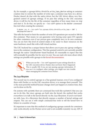 ify, for example, a cgroups blkio.throttle.write_iops_device setting at container
creation time to restrict the number of write iops a container may have on a device.
Docker doesn’t do that with the native driver, but the LXC driver allows very fine-
grained control of cgroups settings. If we pass this setting to the LXC execution
driver, it will live for the life of the container regardless of how many times we stop
and start it. To do that, we specify an --lxc-conf option to the docker command-
line tool when creating the container:
$ docker run -d --lxc-conf="lxc.cgroups.blkio.throttle.write_iops = 500" 
adejonge/helloworld
This tells the kernel to limit the number of write I/O operations per second to 500 for
this container. That means we can guarantee we’re leaving some spare I/O capacity
for other containers even if our process goes completely awry in its own container.
You can see how this level of control makes it far easier to share resources on the
same hardware, much like with a full virtual machine.
The LXC backend has a unique feature that allows you to pass any cgroup configura‐
tion to the container configuration. This fine-grained control is not currently possible
through the native libcontainer-based backend. It’s reasonable to expect that this
will eventually be possible, but for now it is not. You can read a lot more about which
settings are possible with cgroups in the kernel documentation.
When you use the --lxc-conf argument to pass settings directly to
the LXC execution driver, Docker does not know that it happened.
This is usually OK if you are just passing cgroups information. If
you use it to configure other settings, you might run into trouble
when managing the container from Docker.
The /sys filesystem
The second way to control cgroups in a fine-grained manner, even if you configured
them with Docker or via the LXC execution driver, is to manage them yourself. This
is the most powerful method because changes don’t just happen at creation time, they
can be done on the fly.
On systems with systemd, there are command-line tools like systemctl that you can
use to do this. But since cgroups are built into the kernel, the method that works
everywhere is to talk to the kernel directly via the /sys filesystem. If you’re not famil‐
iar with /sys, it’s a filesystem that directly exposes a number of kernel settings and
outputs. You can use it with simple command-line tools to tell the kernel how to
behave in a number of ways.
It’s important to note that this method of configuring cgroups controls for containers
only works directly on the Docker server and is not available remotely via any API. If
158 | Chapter 10: Advanced Topics
www.it-ebooks.info
 