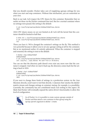 that you should consider. Docker takes care of reapplying cgroups settings for you
when you start and stop containers. Without that mechanism, you are somewhat on
your own.
Back to our task. Let’s inspect the CPU shares for this container. Remember that we
earlier set these via the Docker command-line tool. But for a normal container where
no settings were passed, this setting is the default:
$ cat /sys/fs/cgroup/cpu/docker/dcbbaa763daf/cpu.shares
1024
1024 CPU shares means we are not limited at all. Let’s tell the kernel that this con‐
tainer should be limited to half that:
$ echo 512 > /sys/fs/cgroup/cpu/docker/dcbbaa763daf/cpu.shares
$ cat /sys/fs/cgroup/cpu/docker/dcbbaa763daf/cpu.shares
512
There you have it. We’ve changed the container’s settings on the fly. This method is
very powerful because it allows you to set any cgroups setting at all for the container.
But as we mentioned earlier, it’s entirely ephemeral. When the container is stopped
and restarted, the setting is reset to the default:
$ docker stop dcbbaa763daf
dcbbaa763daf
$ cat /sys/fs/cgroup/cpu/docker/dcbbaa763daf/cpu.shares
cat: /sys/fs/.../cpu.shares: No such file or directory
You can see that the directory path doesn’t even exist any more now that the con‐
tainer is stopped. And when we start it back up, the directory comes back but the set‐
ting is back to 1024:
$ docker start dcbbaa763daf
dcbbaa763daf
$ cat /sys/fs/cgroup/cpu/docker/dcbbaa763daf/cpu.shares
1024
If you were to change these kinds of settings in a production system via the /sys
fileystem directly, you’d want to tool that directly. A daemon that watches the docker
events stream and changes settings at container startup, for example, is a possibility.
Currently, the community has not contributed much rich tooling to this aspect. It’s
likely that Docker will eventually expand the native driver’s functionality to allow this
level of configuration.
As of Docker 1.6, it is possible to create custom cgroups outside of
Docker and then attach a new container to that cgroup using the --
cgroup-parent argument to docker create.
160 | Chapter 10: Advanced Topics
www.it-ebooks.info
 