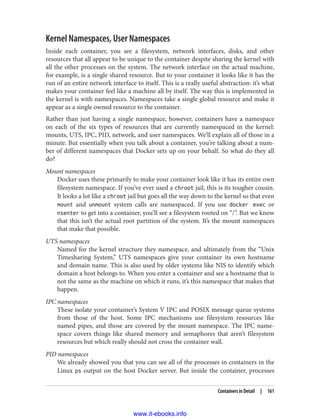 Kernel Namespaces, User Namespaces
Inside each container, you see a filesystem, network interfaces, disks, and other
resources that all appear to be unique to the container despite sharing the kernel with
all the other processes on the system. The network interface on the actual machine,
for example, is a single shared resource. But to your container it looks like it has the
run of an entire network interface to itself. This is a really useful abstraction: it’s what
makes your container feel like a machine all by itself. The way this is implemented in
the kernel is with namespaces. Namespaces take a single global resource and make it
appear as a single owned resource to the container.
Rather than just having a single namespace, however, containers have a namespace
on each of the six types of resources that are currently namespaced in the kernel:
mounts, UTS, IPC, PID, network, and user namespaces. We’ll explain all of those in a
minute. But essentially when you talk about a container, you’re talking about a num‐
ber of different namespaces that Docker sets up on your behalf. So what do they all
do?
Mount namespaces
Docker uses these primarily to make your container look like it has its entire own
filesystem namespace. If you’ve ever used a chroot jail, this is its tougher cousin.
It looks a lot like a chroot jail but goes all the way down to the kernel so that even
mount and unmount system calls are namespaced. If you use docker exec or
nsenter to get into a container, you’ll see a filesystem rooted on “/”. But we know
that this isn’t the actual root partition of the system. It’s the mount namespaces
that make that possible.
UTS namespaces
Named for the kernel structure they namespace, and ultimately from the “Unix
Timesharing System,” UTS namespaces give your container its own hostname
and domain name. This is also used by older systems like NIS to identify which
domain a host belongs to. When you enter a container and see a hostname that is
not the same as the machine on which it runs, it’s this namespace that makes that
happen.
IPC namespaces
These isolate your container’s System V IPC and POSIX message queue systems
from those of the host. Some IPC mechanisms use filesystem resources like
named pipes, and those are covered by the mount namespace. The IPC name‐
space covers things like shared memory and semaphores that aren’t filesystem
resources but which really should not cross the container wall.
PID namespaces
We already showed you that you can see all of the processes in containers in the
Linux ps output on the host Docker server. But inside the container, processes
Containers in Detail | 161
www.it-ebooks.info
 