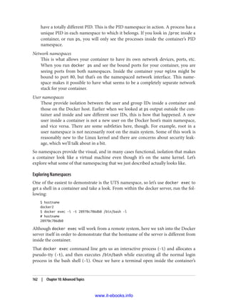 have a totally different PID. This is the PID namespace in action. A process has a
unique PID in each namespace to which it belongs. If you look in /proc inside a
container, or run ps, you will only see the processes inside the container’s PID
namespace.
Network namespaces
This is what allows your container to have its own network devices, ports, etc.
When you run docker ps and see the bound ports for your container, you are
seeing ports from both namespaces. Inside the container your nginx might be
bound to port 80, but that’s on the namespaced network interface. This name‐
space makes it possible to have what seems to be a completely separate network
stack for your container.
User namespaces
These provide isolation between the user and group IDs inside a container and
those on the Docker host. Earlier when we looked at ps output outside the con‐
tainer and inside and saw different user IDs, this is how that happened. A new
user inside a container is not a new user on the Docker host’s main namespace,
and vice versa. There are some subtleties here, though. For example, root in a
user namespace is not necessarily root on the main system. Some of this work is
reasonably new to the Linux kernel and there are concerns about security leak‐
age, which we’ll talk about in a bit.
So namespaces provide the visual, and in many cases functional, isolation that makes
a container look like a virtual machine even though it’s on the same kernel. Let’s
explore what some of that namespacing that we just described actually looks like.
Exploring Namespaces
One of the easiest to demonstrate is the UTS namespace, so let’s use docker exec to
get a shell in a container and take a look. From within the docker server, run the fol‐
lowing:
$ hostname
docker2
$ docker exec -i -t 28970c706db0 /bin/bash -l
# hostname
28970c706db0
Although docker exec will work from a remote system, here we ssh into the Docker
server itself in order to demonstrate that the hostname of the server is different from
inside the container.
That docker exec command line gets us an interactive process (-i) and allocates a
pseudo-tty (-t), and then executes /bin/bash while executing all the normal login
process in the bash shell (-l). Once we have a terminal open inside the container’s
162 | Chapter 10: Advanced Topics
www.it-ebooks.info
 