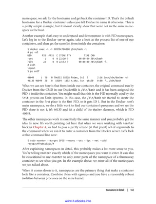 namespace, we ask for the hostname and get back the container ID. That’s the default
hostname for a Docker container unless you tell Docker to name it otherwise. This is
a pretty simple example, but it should clearly show that we’re not in the same name‐
space as the host.
Another example that’s easy to understand and demonstrate is with PID namespaces.
Let’s log in to the Docker server again, take a look at the process list of one of our
containers, and then get the same list from inside the container:
$ docker exec -i -t 28970c706db0 /bin/bash -l
# ps -ef
UID PID PPID C STIME TTY TIME CMD
root 1 0 0 22:20 ? 00:00:00 /bin/bash
root 22 0 0 22:53 ? 00:00:00 /bin/bash -l
# exit
logout
$ ps axlf
...
46049 1 20 0 706552 18228 futex_ Ssl ? 2:16 /usr/bin/docker -d
46135 46049 20 0 18104 1892 n_tty_ Ss+ pts/0 0:00 _ /bin/bash
What we can see here is that from inside our container, the original command run by
Docker from the CMD in our Dockerfile is /bin/bash and it has been assigned the
PID 1 inside the container. You might recall that this is the PID normally used by the
init process on Unix systems. In this case, the /bin/bash we started to create the
container in the first place is the first PID, so it gets ID 1. But in the Docker host’s
main namespace, we do a little work to find our container’s processes and we see the
PID there is not 1, it’s 46135 and it’s a child of the docker daemon, which is PID
46049.
The other namespaces work in essentially the same manner and you probably get the
idea by now. It’s worth pointing out here that when we were working with nsenter
back in Chapter 4, we had to pass a pretty arcane (at that point) set of arguments to
the command when we ran it to enter a container from the Docker server. Let’s look
at that command line now:
$ sudo nsenter --target $PID --mount --uts --ipc --net --pid
root@3c4f916619a5:/#
After explaining namespaces in detail, this probably makes a lot more sense to you.
You’re telling nsenter exactly which of the namespaces you want to enter. It can also
be educational to use nsenter to only enter parts of the namespace of a throwaway
container to see what you get. In the example above, we enter all of the namespaces
we just talked about.
When it comes down to it, namespaces are the primary thing that make a container
look like a container. Combine them with cgroups and you have a reasonably robust
isolation between processes on the same kernel.
Containers in Detail | 163
www.it-ebooks.info
 