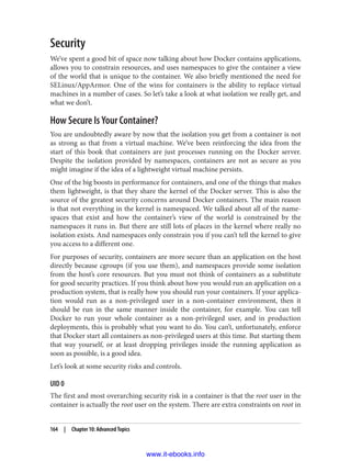 Security
We’ve spent a good bit of space now talking about how Docker contains applications,
allows you to constrain resources, and uses namespaces to give the container a view
of the world that is unique to the container. We also briefly mentioned the need for
SELinux/AppArmor. One of the wins for containers is the ability to replace virtual
machines in a number of cases. So let’s take a look at what isolation we really get, and
what we don’t.
How Secure Is Your Container?
You are undoubtedly aware by now that the isolation you get from a container is not
as strong as that from a virtual machine. We’ve been reinforcing the idea from the
start of this book that containers are just processes running on the Docker server.
Despite the isolation provided by namespaces, containers are not as secure as you
might imagine if the idea of a lightweight virtual machine persists.
One of the big boosts in performance for containers, and one of the things that makes
them lightweight, is that they share the kernel of the Docker server. This is also the
source of the greatest security concerns around Docker containers. The main reason
is that not everything in the kernel is namespaced. We talked about all of the name‐
spaces that exist and how the container’s view of the world is constrained by the
namespaces it runs in. But there are still lots of places in the kernel where really no
isolation exists. And namespaces only constrain you if you can’t tell the kernel to give
you access to a different one.
For purposes of security, containers are more secure than an application on the host
directly because cgroups (if you use them), and namespaces provide some isolation
from the host’s core resources. But you must not think of containers as a substitute
for good security practices. If you think about how you would run an application on a
production system, that is really how you should run your containers. If your applica‐
tion would run as a non-privileged user in a non-container environment, then it
should be run in the same manner inside the container, for example. You can tell
Docker to run your whole container as a non-privileged user, and in production
deployments, this is probably what you want to do. You can’t, unfortunately, enforce
that Docker start all containers as non-privileged users at this time. But starting them
that way yourself, or at least dropping privileges inside the running application as
soon as possible, is a good idea.
Let’s look at some security risks and controls.
UID 0
The first and most overarching security risk in a container is that the root user in the
container is actually the root user on the system. There are extra constraints on root in
164 | Chapter 10: Advanced Topics
www.it-ebooks.info
 