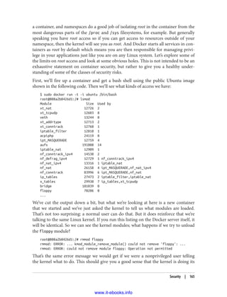 a container, and namespaces do a good job of isolating root in the container from the
most dangerous parts of the /proc and /sys filesystems, for example. But generally
speaking you have root access so if you can get access to resources outside of your
namespace, then the kernel will see you as root. And Docker starts all services in con‐
tainers as root by default which means you are then responsible for managing privi‐
lege in your applications just like you are on any Linux system. Let’s explore some of
the limits on root access and look at some obvious holes. This is not intended to be an
exhaustive statement on container security, but rather to give you a healthy under‐
standing of some of the classes of security risks.
First, we’ll fire up a container and get a bash shell using the public Ubuntu image
shown in the following code. Then we’ll see what kinds of access we have:
$ sudo docker run -t -i ubuntu /bin/bash
root@808a2b8426d1:/# lsmod
Module Size Used by
xt_nat 12726 2
xt_tcpudp 12603 8
veth 13244 0
xt_addrtype 12713 2
xt_conntrack 12760 1
iptable_filter 12810 1
acpiphp 24119 0
ipt_MASQUERADE 12759 4
aufs 191008 14
iptable_nat 12909 1
nf_conntrack_ipv4 14538 2
nf_defrag_ipv4 12729 1 nf_conntrack_ipv4
nf_nat_ipv4 13316 1 iptable_nat
nf_nat 26158 4 ipt_MASQUERADE,nf_nat_ipv4
nf_conntrack 83996 6 ipt_MASQUERADE,nf_nat
ip_tables 27473 2 iptable_filter,iptable_nat
x_tables 29938 7 ip_tables,xt_tcpudp
bridge 101039 0
floppy 70206 0
...
We’ve cut the output down a bit, but what we’re looking at here is a new container
that we started and we’ve just asked the kernel to tell us what modules are loaded.
That’s not too surprising: a normal user can do that. But it does reinforce that we’re
talking to the same Linux kernel. If you run this listing on the Docker server itself, it
will be identical. So we can see the kernel modules; what happens if we try to unload
the floppy module?
root@808a2b8426d1:/# rmmod floppy
rmmod: ERROR: ... kmod_module_remove_module() could not remove 'floppy': ...
rmmod: ERROR: could not remove module floppy: Operation not permitted
That’s the same error message we would get if we were a nonprivileged user telling
the kernel what to do. This should give you a good sense that the kernel is doing its
Security | 165
www.it-ebooks.info
 
