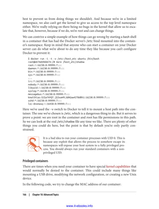 best to prevent us from doing things we shouldn’t. And because we’re in a limited
namespace, we also can’t get the kernel to give us access to the top-level namespace
either. We’re really relying on there being no bugs in the kernel that allow us to esca‐
late that, however, because if we do, we’re root and can change things.
We can contrive a simple example of how things can go wrong by starting a bash shell
in a container that has had the Docker server’s /etc bind mounted into the contain‐
er’s namespace. Keep in mind that anyone who can start a container on your Docker
server can do what we’re about to do any time they like because you can’t configure
Docker to prevent it:
$ docker run -i -t -v /etc:/host_etc ubuntu /bin/bash
root@e674eb96bb74:/# more /host_etc/shadow
root:!:16230:0:99999:7:::
daemon:*:16230:0:99999:7:::
bin:*:16230:0:99999:7:::
sys:*:16230:0:99999:7:::
...
irc:*:16230:0:99999:7:::
nobody:*:16230:0:99999:7:::
libuuid:!:16230:0:99999:7:::
syslog:*:16230:0:99999:7:::
messagebus:*:16230:0:99999:7:::
kmatthias:$1$aTAYQT.j$3xamPL3dHGow4ITBdRh1:16230:0:99999:7:::
sshd:*:16230:0:99999:7:::
lxc-dnsmasq:!:16458:0:99999:7:::
Here we’ve used the -v switch to Docker to tell it to mount a host path into the con‐
tainer. The one we’ve chosen is /etc, which is a dangerous thing to do. But it serves to
prove a point: we are root in the container and root has file permissions in this path.
So we can look at the real /etc/shadow file any time we like. There are plenty of other
things you could do here, but the point is that by default you’re only partly con‐
strained.
It is a bad idea to run your container processes with UID 0. This is
because any exploit that allows the process to somehow escape its
namespaces will expose your host system to a fully privileged pro‐
cess. You should always run your standard containers with a non-
privileged UID.
Privileged containers
There are times when you need your container to have special kernel capabilities that
would normally be denied to the container. This could include many things like
mounting a USB drive, modifying the network configuration, or creating a new Unix
device.
In the following code, we try to change the MAC address of our container:
166 | Chapter 10: Advanced Topics
www.it-ebooks.info
 