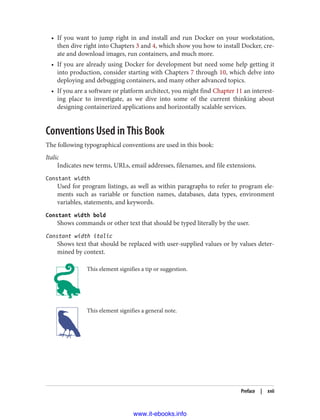 • If you want to jump right in and install and run Docker on your workstation,
then dive right into Chapters 3 and 4, which show you how to install Docker, cre‐
ate and download images, run containers, and much more.
• If you are already using Docker for development but need some help getting it
into production, consider starting with Chapters 7 through 10, which delve into
deploying and debugging containers, and many other advanced topics.
• If you are a software or platform architect, you might find Chapter 11 an interest‐
ing place to investigate, as we dive into some of the current thinking about
designing containerized applications and horizontally scalable services.
Conventions Used in This Book
The following typographical conventions are used in this book:
Italic
Indicates new terms, URLs, email addresses, filenames, and file extensions.
Constant width
Used for program listings, as well as within paragraphs to refer to program ele‐
ments such as variable or function names, databases, data types, environment
variables, statements, and keywords.
Constant width bold
Shows commands or other text that should be typed literally by the user.
Constant width italic
Shows text that should be replaced with user-supplied values or by values deter‐
mined by context.
This element signifies a tip or suggestion.
This element signifies a general note.
Preface | xvii
www.it-ebooks.info
 