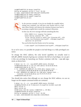 root@0ffcdd8f7535:/# mkswap /swapfile1
Setting up swapspace version 1, size = 96 KiB
no label, UUID=fc3d6118-83df-436e-867f-87e9fbce7692
root@0ffcdd8f7535:/# swapon /swapfile1
root@0ffcdd8f7535:/# swapoff /swapfile1
root@0ffcdd8f7535:/# exit
exit
In the previous example, if you do not disable the swapfile before
exiting your container, you will leave your Docker host in a bad
state where Docker can’t destroy the container because your host is
accessing a swapfile that is inside the container’s filesystem.
In that case, the error message will look something like this:
FATAL [0049] Error response from daemon:
Cannot destroy container 0ff...670:
Driver overlay failed to remove root filesystem 0ff...670:
remove /var/lib/docker/overlay/0ff...670/upper/swapfile1:
operation not permitted
You can fix this from the Docker server by running:
$ sudo swapoff /var/lib/docker/overlay/0ff...670/upper/swapfile1
So as we’ve seen, it is possible for people to do bad things in a fully privileged con‐
tainer.
To change the MAC address, the only kernel capability we actually need is
CAP_NET_ADMIN. Instead of giving our container the full set of privileges, we can give
it this one privilege by launching our Docker container with the --cap-add argu‐
ment, as shown here:
$ docker run -ti --rm --cap-add=NET_ADMIN ubuntu /bin/bash
root@852d18f5c38d:/# ip link set eth0 address 02:0a:03:0b:04:0c
root@852d18f5c38d:/# ip link ls
1: lo: <LOOPBACK,UP,LOWER_UP> mtu 65536 qdisc noqueue state ...
link/loopback 00:00:00:00:00:00 brd 00:00:00:00:00:00
9: eth0: <BROADCAST,UP,LOWER_UP> mtu 1500 qdisc noqueue state ...
link/ether 02:0a:03:0b:04:0c brd ff:ff:ff:ff:ff:ff
root@852d18f5c38d:/# exit
You should also notice that although we can change the MAC address, we can no
longer use the swapon command inside our container.
$ docker run -ti --rm --cap-add=NET_ADMIN ubuntu /bin/bash
root@848aa7924594:/# dd if=/dev/zero of=/swapfile1 bs=1024 count=100
100+0 records in
100+0 records out
102400 bytes (102 kB) copied, 0.000575541 s, 178 MB/s
root@848aa7924594:/# mkswap /swapfile1
Setting up swapspace version 1, size = 96 KiB
no label, UUID=3b365d90-8116-46ad-80c5-24341299dc41
168 | Chapter 10: Advanced Topics
www.it-ebooks.info
 
