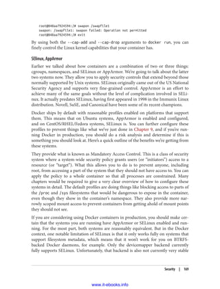 root@848aa7924594:/# swapon /swapfile1
swapon: /swapfile1: swapon failed: Operation not permitted
root@848aa7924594:/# exit
By using both the --cap-add and --cap-drop arguments to docker run, you can
finely control the Linux kernel capabilities that your container has.
SElinux, AppArmor
Earlier we talked about how containers are a combination of two or three things:
cgroups, namespaces, and SELinux or AppArmor. We’re going to talk about the latter
two systems now. They allow you to apply security controls that extend beyond those
normally supported by Unix systems. SELinux originally came out of the US National
Security Agency and supports very fine-grained control. AppArmor is an effort to
achieve many of the same goals without the level of complication involved in SELi‐
nux. It actually predates SELinux, having first appeared in 1998 in the Immunix Linux
distribution. Novell, SuSE, and Canonical have been some of its recent champions.
Docker ships by default with reasonable profiles enabled on platforms that support
them. This means that on Ubuntu systems, AppArmor is enabled and configured,
and on CentOS/RHEL/Fedora systems, SELinux is. You can further configure these
profiles to prevent things like what we’ve just done in Chapter 9, and if you’re run‐
ning Docker in production, you should do a risk analysis and determine if this is
something you should look at. Here’s a quick outline of the benefits we’re getting from
these systems.
They provide what is known as Mandatory Access Control. This is a class of security
system where a system-wide security policy grants users (or “initiators”) access to a
resource (or “target”). What this allows you to do is to prevent anyone, including
root, from accessing a part of the system that they should not have access to. You can
apply the policy to a whole container so that all processes are constrained. Many
chapters would be required to give a very clear overview of how to configure these
systems in detail. The default profiles are doing things like blocking access to parts of
the /proc and /sys filesystems that would be dangerous to expose in the container,
even though they show in the container’s namespace. They also provide more nar‐
rowly scoped mount access to prevent containers from getting ahold of mount points
they should not see.
If you are considering using Docker containers in production, you should make cer‐
tain that the systems you are running have AppArmor or SELinux enabled and run‐
ning. For the most part, both systems are reasonably equivalent. But in the Docker
context, one notable limitation of SELinux is that it only works fully on systems that
support filesystem metadata, which means that it won’t work for you on BTRFS-
backed Docker daemons, for example. Only the devicemapper backend currently
fully supports SELinux. Unfortunately, that backend is also not currently very stable
Security | 169
www.it-ebooks.info
 