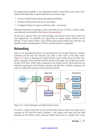 be implemented carefully in any organization both to keep them secure and to dis‐
tribute them efficiently. So, given that, here are the basic steps:
1. Set up a method of generating and signing certificates.
2. Generate certificates for the server and clients.
3. Configure Docker to require certificates with --tlsverify.
Detailed instructions on getting a server and client set up, as well as a simple certifi‐
cate authority are included in the Docker documentation.
Because it’s a daemon that runs with privilege, and because it has direct control of
your applications, it’s probably not a good idea to expose Docker directly on the
Internet. If you need to talk to your Docker hosts from outside your network, you
should consider something like a VPN or an SSH tunnel to a jump host.
Networking
Early on we described the layers of networking that are in place between a Docker
container and the real live network. Let’s take a closer look at how that works.
Figure 10-1 shows a drawing of a typical Docker server, where there are three con‐
tainers running on their private network, shown on the right. One of them has a pub‐
lic port (TCP port 10520) that is exposed on the Docker server. We’ll track how an
inbound request gets to the Docker container and also how a Docker container can
make an outbound connection to the external network.
Figure 10-1. Swarm Manager controlling Docker cluster
If we have a client somewhere on the network that wants to talk to the nginx server
running on TCP port 80 inside Container 1, the request will come into the eth0
interface on the Docker server. Because Docker knows this is a public port, it has
Networking | 171
www.it-ebooks.info
 