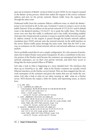 spun up an instance of docker-proxy to listen on port 10520. So our request is passed
to the docker-proxy process, which then makes the request to the correct container
address and port on the private network. Return traffic from the request flows
through the same route.
Outbound traffic from the container follows a different route, in which the docker-
proxy is not involved at all. In this case, Container 3 wants to contact a server on the
public Internet. It has an address on the private network of 172.16.23.1 and its default
route is the docker0 interface 172.16.23.7. So it sends the traffic there. The Docker
server now sees that this traffic is outbound and it has traffic forwarding enabled.
And since the virtual network is private, it wants to send the traffic from its own pub‐
lic address instead. So the request is passed through the kernel’s network address
translation layer (NAT) and put onto the external network via the eth0 interface on
the server. Return traffic passes through the same route. Note that the NAT is one-
way, so containers on the virtual network will see real network addresses in response
packets.
You’ve probably noted that it’s not a simple configuration. It’s a fair amount of mecha‐
nism, but it makes Docker seem pretty transparent. It’s also a contributor to the secu‐
rity posture of the Docker stack because the containers are namespacd into their own
network namespace, are on their own private network, and don’t have access to
things like the main system’s DBus or IPTables.
Let’s take a look at what is happening at a more detailed level. The interfaces that
show up in ifconfig or ip addr show in the Docker container are actually virtual
Ethernet interfaces on the Docker server’s kernel. They are then mapped into the net‐
work namespace of the container and given the names that you see inside the con‐
tainer. Let’s take a look at what we see when running ip addr show on a Docker
server. We’ll shorten the output a little for clarity and typesetting issues, as shown
here:
$ ip addr show
1: lo: <LOOPBACK,UP,LOWER_UP>
link/loopback 00:00:00:00:00:00 brd 00:00:00:00:00:00
inet 127.0.0.1/8 scope host lo
inet6 ::1/128 scope host
valid_lft forever preferred_lft forever
2: eth0: <BROADCAST,MULTICAST,UP,LOWER_UP>
link/ether 00:0c:29:b2:2a:21 brd ff:ff:ff:ff:ff:ff
inet 172.16.168.178/24 brd 172.16.168.255 scope global eth0
inet6 fe80::20c:29ff:feb2:2a21/64 scope link
valid_lft forever preferred_lft forever
4: docker0: <BROADCAST,MULTICAST,UP,LOWER_UP>
link/ether 56:84:7a:fe:97:99 brd ff:ff:ff:ff:ff:ff
inet 172.17.42.1/16 scope global docker0
inet6 fe80::5484:7aff:fefe:9799/64 scope link
valid_lft forever preferred_lft forever
172 | Chapter 10: Advanced Topics
www.it-ebooks.info
 