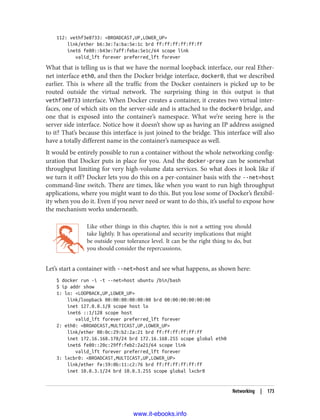 112: vethf3e8733: <BROADCAST,UP,LOWER_UP>
link/ether b6:3e:7a:ba:5e:1c brd ff:ff:ff:ff:ff:ff
inet6 fe80::b43e:7aff:feba:5e1c/64 scope link
valid_lft forever preferred_lft forever
What that is telling us is that we have the normal loopback interface, our real Ether‐
net interface eth0, and then the Docker bridge interface, docker0, that we described
earlier. This is where all the traffic from the Docker containers is picked up to be
routed outside the virtual network. The surprising thing in this output is that
vethf3e8733 interface. When Docker creates a container, it creates two virtual inter‐
faces, one of which sits on the server-side and is attached to the docker0 bridge, and
one that is exposed into the container’s namespace. What we’re seeing here is the
server side interface. Notice how it doesn’t show up as having an IP address assigned
to it? That’s because this interface is just joined to the bridge. This interface will also
have a totally different name in the container’s namespace as well.
It would be entirely possible to run a container without the whole networking config‐
uration that Docker puts in place for you. And the docker-proxy can be somewhat
throughput limiting for very high-volume data services. So what does it look like if
we turn it off? Docker lets you do this on a per-container basis with the --net=host
command-line switch. There are times, like when you want to run high throughput
applications, where you might want to do this. But you lose some of Docker’s flexibil‐
ity when you do it. Even if you never need or want to do this, it’s useful to expose how
the mechanism works underneath.
Like other things in this chapter, this is not a setting you should
take lightly. It has operational and security implications that might
be outside your tolerance level. It can be the right thing to do, but
you should consider the repercussions.
Let’s start a container with --net=host and see what happens, as shown here:
$ docker run -i -t --net=host ubuntu /bin/bash
$ ip addr show
1: lo: <LOOPBACK,UP,LOWER_UP>
link/loopback 00:00:00:00:00:00 brd 00:00:00:00:00:00
inet 127.0.0.1/8 scope host lo
inet6 ::1/128 scope host
valid_lft forever preferred_lft forever
2: eth0: <BROADCAST,MULTICAST,UP,LOWER_UP>
link/ether 00:0c:29:b2:2a:21 brd ff:ff:ff:ff:ff:ff
inet 172.16.168.178/24 brd 172.16.168.255 scope global eth0
inet6 fe80::20c:29ff:feb2:2a21/64 scope link
valid_lft forever preferred_lft forever
3: lxcbr0: <BROADCAST,MULTICAST,UP,LOWER_UP>
link/ether fe:59:0b:11:c2:76 brd ff:ff:ff:ff:ff:ff
inet 10.0.3.1/24 brd 10.0.3.255 scope global lxcbr0
Networking | 173
www.it-ebooks.info
 