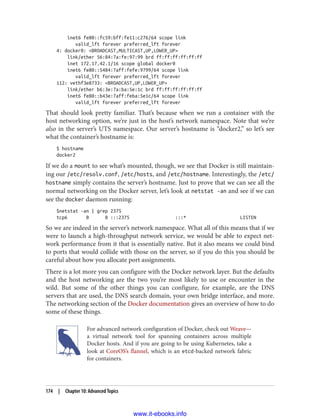 inet6 fe80::fc59:bff:fe11:c276/64 scope link
valid_lft forever preferred_lft forever
4: docker0: <BROADCAST,MULTICAST,UP,LOWER_UP>
link/ether 56:84:7a:fe:97:99 brd ff:ff:ff:ff:ff:ff
inet 172.17.42.1/16 scope global docker0
inet6 fe80::5484:7aff:fefe:9799/64 scope link
valid_lft forever preferred_lft forever
112: vethf3e8733: <BROADCAST,UP,LOWER_UP>
link/ether b6:3e:7a:ba:5e:1c brd ff:ff:ff:ff:ff:ff
inet6 fe80::b43e:7aff:feba:5e1c/64 scope link
valid_lft forever preferred_lft forever
That should look pretty familiar. That’s because when we run a container with the
host networking option, we’re just in the host’s network namespace. Note that we’re
also in the server’s UTS namespace. Our server’s hostname is “docker2,” so let’s see
what the container’s hostname is:
$ hostname
docker2
If we do a mount to see what’s mounted, though, we see that Docker is still maintain‐
ing our /etc/resolv.conf, /etc/hosts, and /etc/hostname. Interestingly, the /etc/
hostname simply contains the server’s hostname. Just to prove that we can see all the
normal networking on the Docker server, let’s look at netstat -an and see if we can
see the docker daemon running:
$netstat -an | grep 2375
tcp6 0 0 :::2375 :::* LISTEN
So we are indeed in the server’s network namespace. What all of this means that if we
were to launch a high-throughput network service, we would be able to expect net‐
work performance from it that is essentially native. But it also means we could bind
to ports that would collide with those on the server, so if you do this you should be
careful about how you allocate port assignments.
There is a lot more you can configure with the Docker network layer. But the defaults
and the host networking are the two you’re most likely to use or encounter in the
wild. But some of the other things you can configure, for example, are the DNS
servers that are used, the DNS search domain, your own bridge interface, and more.
The networking section of the Docker documentation gives an overview of how to do
some of these things.
For advanced network configuration of Docker, check out Weave—
a virtual network tool for spanning containers across multiple
Docker hosts. And if you are going to be using Kubernetes, take a
look at CoreOS’s flannel, which is an etcd-backed network fabric
for containers.
174 | Chapter 10: Advanced Topics
www.it-ebooks.info
 