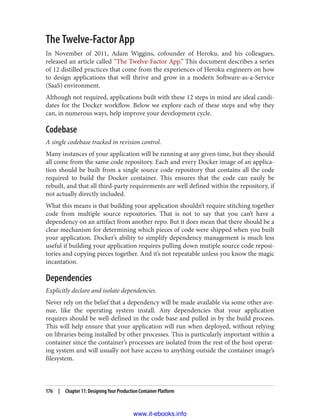 The Twelve-Factor App
In November of 2011, Adam Wiggins, cofounder of Heroku, and his colleagues,
released an article called “The Twelve-Factor App.” This document describes a series
of 12 distilled practices that come from the experiences of Heroku engineers on how
to design applications that will thrive and grow in a modern Software-as-a-Service
(SaaS) environment.
Although not required, applications built with these 12 steps in mind are ideal candi‐
dates for the Docker workflow. Below we explore each of these steps and why they
can, in numerous ways, help improve your development cycle.
Codebase
A single codebase tracked in revision control.
Many instances of your application will be running at any given time, but they should
all come from the same code repository. Each and every Docker image of an applica‐
tion should be built from a single source code repository that contains all the code
required to build the Docker container. This ensures that the code can easily be
rebuilt, and that all third-party requirements are well defined within the repository, if
not actually directly included.
What this means is that building your application shouldn’t require stitching together
code from multiple source repositories. That is not to say that you can’t have a
dependency on an artifact from another repo. But it does mean that there should be a
clear mechanism for determining which pieces of code were shipped when you built
your application. Docker’s ability to simplify dependency management is much less
useful if building your application requires pulling down mutiple source code reposi‐
tories and copying pieces together. And it’s not repeatable unless you know the magic
incantation.
Dependencies
Explicitly declare and isolate dependencies.
Never rely on the belief that a dependency will be made available via some other ave‐
nue, like the operating system install. Any dependencies that your application
requires should be well-defined in the code base and pulled in by the build process.
This will help ensure that your application will run when deployed, without relying
on libraries being installed by other processes. This is particularly important within a
container since the container’s processes are isolated from the rest of the host operat‐
ing system and will usually not have access to anything outside the container image’s
filesystem.
176 | Chapter 11: Designing Your Production Container Platform
www.it-ebooks.info
 