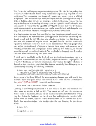 The Dockerfile and language-dependent configuration files like Node’s package.json
or Ruby’s Gemfile should define every nonexternal dependency required by your
application. This ensures that your image will run correctly on any system to which it
is deployed. Gone will be the days when you deploy and run your application only to
find out that important libraries are missing or installed with wrong version. This has
huge reliability and repeatability advantages, and very positive ramifications for sys‐
tem security. If you update the OpenSSL or libyaml libraries that your Dockerized
application uses to fix a security issue, you can be assured that it will always be run‐
ning with that version wherever you deploy that particular application.
It is also important to note that most Docker base images are actually much larger
than they need to be. Remember that your application process will be running on a
shared kernel, and the only files that you actually need inside your base image are
ones that the process will require to run. It’s good that the container makes this
repeatable. But it can sometimes mask hidden dependencies. Although people often
start with a minimal install of Ubuntu or CentOS, these images still contain a lot of
operating system files that your process almost certainly does not need, or possibly
some that you rely on and don’t realize it. You need to be in charge of your dependen‐
cies, even when containerizing your application.
A good way to shed light on the depth of your application’s dependency tree is to
compare it to a container for a statically linked program written in a language like Go
or C. They don’t need any libraries or command-line binaries. To explore what one of
these ultra-light containers might look like, let’s run a statically linked Go program in
a container by executing the following command:
$ docker run --publish=8085:8080 --detach=true 
--name=static-helloworld adejonge/helloworld:latest
365cc5ddb0c40a50763217c66be26959933028631ef24a60a7da9944971587a3
Keep a copy of the long ID hash for your container, because you will need it in a
moment. If you now point a local web browser at port 8085 on your Docker server
(i.e., http://172.17.42.10:8085/) you would see the message:
Hello World from Go in minimal Docker container
Contrary to everything we’ve looked at in this book so far, this very minimal con‐
tainer does not contain a shell or SSH. This means we can’t use ssh, nsenter, or
docker exec to examine it. Instead we can examine the container’s filesystem by log‐
ging directly into the Docker server via ssh, and then looking into the container’s file‐
system itself. To do that, we need to find the filesystem on the server’s disk. We do
this by first running docker info to determine the root directory for the storage
driver.
$ docker info
...
Storage Driver: aufs
The Twelve-Factor App | 177
www.it-ebooks.info
 