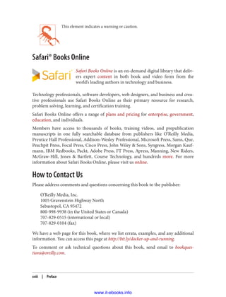 This element indicates a warning or caution.
Safari® Books Online
Safari Books Online is an on-demand digital library that deliv‐
ers expert content in both book and video form from the
world’s leading authors in technology and business.
Technology professionals, software developers, web designers, and business and crea‐
tive professionals use Safari Books Online as their primary resource for research,
problem solving, learning, and certification training.
Safari Books Online offers a range of plans and pricing for enterprise, government,
education, and individuals.
Members have access to thousands of books, training videos, and prepublication
manuscripts in one fully searchable database from publishers like O’Reilly Media,
Prentice Hall Professional, Addison-Wesley Professional, Microsoft Press, Sams, Que,
Peachpit Press, Focal Press, Cisco Press, John Wiley & Sons, Syngress, Morgan Kauf‐
mann, IBM Redbooks, Packt, Adobe Press, FT Press, Apress, Manning, New Riders,
McGraw-Hill, Jones & Bartlett, Course Technology, and hundreds more. For more
information about Safari Books Online, please visit us online.
How to Contact Us
Please address comments and questions concerning this book to the publisher:
O’Reilly Media, Inc.
1005 Gravenstein Highway North
Sebastopol, CA 95472
800-998-9938 (in the United States or Canada)
707-829-0515 (international or local)
707-829-0104 (fax)
We have a web page for this book, where we list errata, examples, and any additional
information. You can access this page at http://bit.ly/docker-up-and-running.
To comment or ask technical questions about this book, send email to bookques‐
tions@oreilly.com.
xviii | Preface
www.it-ebooks.info
 