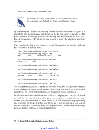 Root Dir: /mnt/sda1/var/lib/docker/aufs
...
The Docker Root Dir and the Root Dir are not the same things.
We specifically want the Root Dir listed under Storage Driver.
By combining the Docker root directory and the container hash into a file path, it is
possible to view the container’s filesystem from the Docker server. You might need to
poke around in the storage driver’s root directory a bit to determine the exact loca‐
tion of the container filesystems. In our case, it is under the additional directory
called mnt.
If we now list the files in that directory, we will discover that the number of files in
this container is incredibly small:
$ ls -R /mnt/sda1/var/lib/docker/aufs/mnt/36...a3
/mnt/sda1/var/lib/docker/aufs/mnt/36...a3:
dev/ etc/ helloworld proc/ sys/
/mnt/sda1/var/lib/docker/aufs/mnt/36...a3/dev:
console pts/ shm/
/mnt/sda1/var/lib/docker/aufs/mnt/36...a3/dev/pts:
/mnt/sda1/var/lib/docker/aufs/mnt/36...a3/dev/shm:
/mnt/sda1/var/lib/docker/aufs/mnt/36...a3/etc:
hostname hosts mtab resolv.conf
/mnt/sda1/var/lib/docker/aufs/mnt/36...a3/proc:
/mnt/sda1/var/lib/docker/aufs/mnt/36...a3/sys:
You can see that in addition to console device and basic /etc files, the only other file
is the helloworld binary, which contains everything our simple web application
needs to run on a modern Linux kernel, and hence from within a container.
In addition to the filesystem layers used by Docker, keeping your containers stripped
down to the bare necessities is another great way to keep your images slim and your
docker pull commands fast. It’s much harder to do with interpreted languages living
in a container. But the point is that you should try to keep as minimal a base layer as
needed so that you can reason about your dependencies. Docker helps you package
them up, but you still need to be in charge of them.
178 | Chapter 11: Designing Your Production Container Platform
www.it-ebooks.info
 