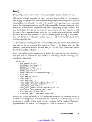 Config
Store configuration in environment variables, not in files checked into the code base.
This makes it simple to deploy the exact same code base to different environments,
like staging and production, without maintaining complicated configuration in code
or rebuilding your container for each environment. This keeps your code base much
cleaner by keeping environment-specific information like database names and pass‐
words out of your source code repository. More importantly though, it means that
you don’t bake deployment environment assumptions into the repository, and
because of that it is extremely easy to deploy your applications anywhere that it might
be useful. You also need to be able to test the same image you will ship to production.
You can’t do that if you have to build an image for each environment with all of its
configuration baked in.
As discussed in Chapter 5, this can be achieved by launching docker run commands
that leverage the -e command-line argument. Using -e APP_ENV=production tells
Docker to set the environment variable APP_ENV to the value “production” within
the newly launched container.
For a real-world example, let’s assume we pulled the image for the chat robot hubot
with the HipChat adapter installed. We’d issue something like the following com‐
mand to get it running:
docker run 
-e BIND_ADDRESS="0.0.0.0"
-e ENVIRONMENT="development" 
-e SERVICE_NAME="hubot" 
-e SERVICE_ENV="development" 
-e EXPRESS_USER="hubot" 
-e EXPRESS_PASSWORD="Chd273gdExAmPl3wlkjdf" 
-e PORT="8080" 
-e HUBOT_ADAPTER="hipchat" 
-e HUBOT_ALIAS="/" 
-e HUBOT_NAME="hubot" 
-e HUBOT_HIPCHAT_JID="someroom@chat.hipchat.com" 
-e HUBOT_HIPCHAT_PASSWORD='SOMEEXAMPLE' 
-e HUBOT_HIPCHAT_NAME="hubot" 
-e HUBOT_HIPCHAT_ROOMS="anotherroom@conf.hipchat.com" 
-e HUBOT_HIPCHAT_JOIN_ROOMS_ON_INVITE="true" 
-e REDIS_URL="redis://redis:6379" 
-d --restart="always" --name hubot hubot:latest
Here we are passing a whole set of environment variables into the container when it is
created. When the process is launched in the container, it will have access to these
environment variables so that it can properly configure itself at runtime. These con‐
figuration items are now an external dependency that we can inject at runtime.
The Twelve-Factor App | 179
www.it-ebooks.info
 