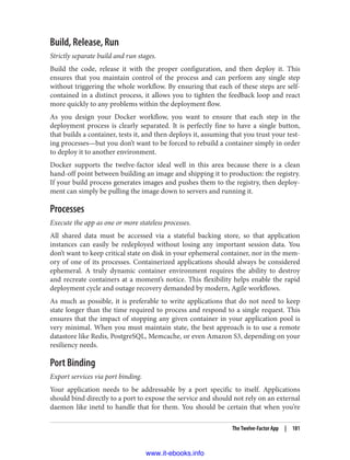 Build, Release, Run
Strictly separate build and run stages.
Build the code, release it with the proper configuration, and then deploy it. This
ensures that you maintain control of the process and can perform any single step
without triggering the whole workflow. By ensuring that each of these steps are self-
contained in a distinct process, it allows you to tighten the feedback loop and react
more quickly to any problems within the deployment flow.
As you design your Docker workflow, you want to ensure that each step in the
deployment process is clearly separated. It is perfectly fine to have a single button,
that builds a container, tests it, and then deploys it, assuming that you trust your test‐
ing processes—but you don’t want to be forced to rebuild a container simply in order
to deploy it to another environment.
Docker supports the twelve-factor ideal well in this area because there is a clean
hand-off point between building an image and shipping it to production: the registry.
If your build process generates images and pushes them to the registry, then deploy‐
ment can simply be pulling the image down to servers and running it.
Processes
Execute the app as one or more stateless processes.
All shared data must be accessed via a stateful backing store, so that application
instances can easily be redeployed without losing any important session data. You
don’t want to keep critical state on disk in your ephemeral container, nor in the mem‐
ory of one of its processes. Containerized applications should always be considered
ephemeral. A truly dynamic container environment requires the ability to destroy
and recreate containers at a moment’s notice. This flexibility helps enable the rapid
deployment cycle and outage recovery demanded by modern, Agile workflows.
As much as possible, it is preferable to write applications that do not need to keep
state longer than the time required to process and respond to a single request. This
ensures that the impact of stopping any given container in your application pool is
very minimal. When you must maintain state, the best approach is to use a remote
datastore like Redis, PostgreSQL, Memcache, or even Amazon S3, depending on your
resiliency needs.
Port Binding
Export services via port binding.
Your application needs to be addressable by a port specific to itself. Applications
should bind directly to a port to expose the service and should not rely on an external
daemon like inetd to handle that for them. You should be certain that when you’re
The Twelve-Factor App | 181
www.it-ebooks.info
 