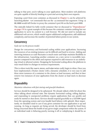 talking to that port, you’re talking to your application. Most modern web platforms
are quite capable of directly binding to a port and servicing their own requests.
Exposing a port from your container, as discussed in Chapter 4, can be achieved by
launching docker run commands that use the -p command-line argument. Using -p
80:8080 would tell Docker to proxy the container’s port 80 on the host’s port 8080.
The statically linked Go hello world container that we discussed in “Dependencies”
on page 176 is a great example of this because the container contains nothing but our
application to serve its content to a web browser. We did not need to include any
additional web servers, which would require additional configuration, add additional
complexity, and increase the number of potential failure points in our system.
Concurrency
Scale out via the process model.
Design for concurrency and horizontal scaling within your applications. Increasing
the resources of an existing instance can be difficult and hard to reverse. Adding and
removing instances as scale fluctuates is much easier and helps maintain flexibility in
the infrastructure. Launching another container on a new server is incredibly inex‐
pensive compared to the effort and expense required to add resources to an underly‐
ing virtual or physical system. Designing for horizontal scaling allows the platform to
react much faster to changes in resource requirements.
This is where tools like swarm, mesos, and kubernetes really begin to shine. Once you
have implemented a Docker cluster with a dynamic scheduler, it is very easy to add
three more instances of a container to the cluster as load increases, and then to later
remove two instances of your application from the cluster as load starts to decrease
again.
Disposability
Maximize robustness with fast startup and graceful shutdown.
Services should be designed to be ephemeral. We already talked a little bit about this
when talking about external state. But dynamic horizontal scaling, rolling deploys,
and responding to unexpected problems require applications that can quickly and
easily be started or shut down. Services should respond gracefully to a SIGTERM signal
from the operating system and even handle hard failures with aplomb. Most impor‐
tantly, we shouldn’t need to care if any given container for our application is up and
running. As long as requests are being served, the developer should be freed from
being concerned about the health of any given single component within the system. If
an individual node is behaving poorly, turning it off or redeploying it should be an
182 | Chapter 11: Designing Your Production Container Platform
www.it-ebooks.info
 
