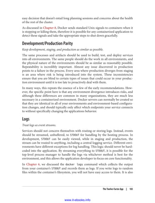 easy decision that doesn’t entail long planning sessions and concerns about the health
of the rest of the cluster.
As discussed in Chapter 8, Docker sends standard Unix signals to containers when it
is stopping or killing them, therefore it is possible for any containerized application to
detect these signals and take the appropriate steps to shut down gracefully.
Development/Production Parity
Keep development, staging, and production as similar as possible.
The same processes and artifacts should be used to build, test, and deploy services
into all environments. The same people should do the work in all environments, and
the physical nature of the environments should be as similar as reasonably possible.
Repeatability is incredibly important. Almost any issue discovered in production
points to a failure in the process. Every area where production diverges from staging
is an area where risk is being introduced into the system. These inconsistencies
ensure that you are blind to certain types of issues that could occur in your produc‐
tion environment until it is too late to proactively deal with them.
In many ways, this repeats the essence of a few of the early recommendations. How‐
ever, the specific point here is that any environment divergence introduces risks, and
although these differences are common in many organizations, they are much less
necessary in a containerized environment. Docker servers can normally be created so
that they are identical in all of your environments and environment-based configura‐
tion changes, and should typically only affect which endpoints your service connects
to without specifically changing the applications behavior.
Logs
Treat logs as event streams.
Services should not concern themselves with routing or storing logs. Instead, events
should be streamed, unbuffered, to STDOUT for handling by the hosting process. In
development, STDOUT can be easily viewed, while in staging and production, the
stream can be routed to anything, including a central logging service. Different envi‐
ronments have different exceptions for log handling. This logic should never be hard-
coded into the application. By streaming everything to STDOUT, it is possible for the
top-level process manager to handle the logs via whichever method is best for the
environment, and this allows the application developer to focus on core functionality.
In Chapter 6, we discussed the docker logs command which collects the output
from your container’s STDOUT and records them as logs. If you write logs to random
files within the container’s filesystem, you will not have easy access to them. It is also
The Twelve-Factor App | 183
www.it-ebooks.info
 