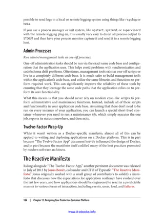 possible to send logs to a local or remote logging system using things like rsyslog or
heka.
If you use a process manager or init system, like upstart, systemd, or supervisord
with the remote-logging plug-in, it is usually very easy to direct all process output to
STDOUT and then have your process monitor capture it and send it to a remote logging
host.
Admin Processes
Run admin/management tasks as one-off processes.
One-off administration tasks should be run via the exact same code base and configu‐
ration that the application uses. This helps avoid problems with synchronization and
code/schema drift problems. Oftentimes, management tools exist as one-off scripts or
live in a completely different code base. It is much safer to build management tools
within the application’s code base, and utilize the same libraries and functions to per‐
form required work. This can significantly improve the reliability of these tools by
ensuring that they leverage the same code paths that the application relies on to per‐
form its core functionality.
What this means is that you should never rely on random cron-like scripts to per‐
form administrative and maintenance functions. Instead, include all of these scripts
and functionality in your application code base. Assuming that these don’t need to be
run on every instance of your application, you can launch a special short-lived con‐
tainer whenever you need to run a maintenance job, which simply executes the one
job, reports its status somewhere, and then exits.
Twelve-Factor Wrap-Up
While it wasn’t written as a Docker-specific manifesto, almost all of this can be
applied to writing and deploying applications on a Docker platform. This is in part
because “The Twelve-Factor App” document heavily influenced the design of Docker,
and in part because the manifesto itself codified many of the best practices promoted
by modern software architects.
The Reactive Manifesto
Riding alongside “The Twelve-Factor App,” another pertinent document was released
in July of 2013 by Jonas Bonér, cofounder and CTO of Typesafe: “The Reactive Mani‐
festo.” Jonas originally worked with a small group of contributors to solidify a mani‐
festo that discusses how the expectations for application resiliency have evolved over
the last few years, and how applications should be engineered to react in a predictable
manner to various forms of interaction, including events, users, load, and failures.
184 | Chapter 11: Designing Your Production Container Platform
www.it-ebooks.info
 
