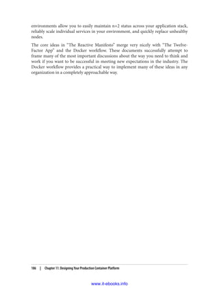 environments allow you to easily maintain n+2 status across your application stack,
reliably scale individual services in your environment, and quickly replace unhealthy
nodes.
The core ideas in “The Reactive Manifesto” merge very nicely with “The Twelve-
Factor App” and the Docker workflow. These documents successfully attempt to
frame many of the most important discussions about the way you need to think and
work if you want to be successful in meeting new expectations in the industry. The
Docker workflow provides a practical way to implement many of these ideas in any
organization in a completely approachable way.
186 | Chapter 11: Designing Your Production Container Platform
www.it-ebooks.info
 