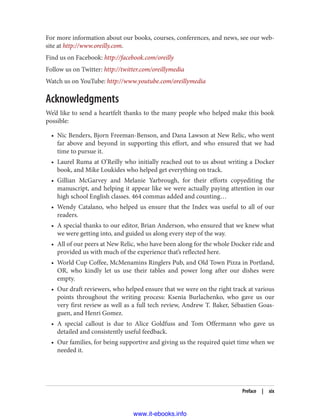 For more information about our books, courses, conferences, and news, see our web‐
site at http://www.oreilly.com.
Find us on Facebook: http://facebook.com/oreilly
Follow us on Twitter: http://twitter.com/oreillymedia
Watch us on YouTube: http://www.youtube.com/oreillymedia
Acknowledgments
We’d like to send a heartfelt thanks to the many people who helped make this book
possible:
• Nic Benders, Bjorn Freeman-Benson, and Dana Lawson at New Relic, who went
far above and beyond in supporting this effort, and who ensured that we had
time to pursue it.
• Laurel Ruma at O’Reilly who initially reached out to us about writing a Docker
book, and Mike Loukides who helped get everything on track.
• Gillian McGarvey and Melanie Yarbrough, for their efforts copyediting the
manuscript, and helping it appear like we were actually paying attention in our
high school English classes. 464 commas added and counting…
• Wendy Catalano, who helped us ensure that the Index was useful to all of our
readers.
• A special thanks to our editor, Brian Anderson, who ensured that we knew what
we were getting into, and guided us along every step of the way.
• All of our peers at New Relic, who have been along for the whole Docker ride and
provided us with much of the experience that’s reflected here.
• World Cup Coffee, McMenamins Ringlers Pub, and Old Town Pizza in Portland,
OR, who kindly let us use their tables and power long after our dishes were
empty.
• Our draft reviewers, who helped ensure that we were on the right track at various
points throughout the writing process: Ksenia Burlachenko, who gave us our
very first review as well as a full tech review, Andrew T. Baker, Sébastien Goas‐
guen, and Henri Gomez.
• A special callout is due to Alice Goldfuss and Tom Offermann who gave us
detailed and consistently useful feedback.
• Our families, for being supportive and giving us the required quiet time when we
needed it.
Preface | xix
www.it-ebooks.info
 