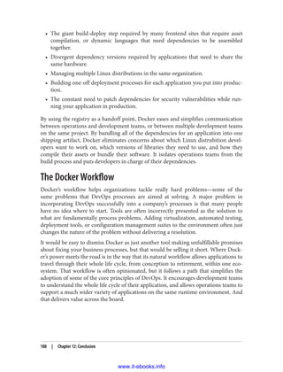 • The giant build-deploy step required by many frontend sites that require asset
compilation, or dynamic languages that need dependencies to be assembled
together.
• Divergent dependency versions required by applications that need to share the
same hardware.
• Managing multiple Linux distributions in the same organization.
• Building one-off deployment processes for each application you put into produc‐
tion.
• The constant need to patch dependencies for security vulnerabilities while run‐
ning your application in production.
By using the registry as a handoff point, Docker eases and simplifies communication
between operations and development teams, or between multiple development teams
on the same project. By bundling all of the dependencies for an application into one
shipping artifact, Docker eliminates concerns about which Linux distrubition devel‐
opers want to work on, which versions of libraries they need to use, and how they
compile their assets or bundle their software. It isolates operations teams from the
build process and puts developers in charge of their dependencies.
The Docker Workflow
Docker’s workflow helps organizations tackle really hard problems—some of the
same problems that DevOps processes are aimed at solving. A major problem in
incorporating DevOps successfully into a company’s processes is that many people
have no idea where to start. Tools are often incorrectly presented as the solution to
what are fundamentally process problems. Adding virtualization, automated testing,
deployment tools, or configuration management suites to the environment often just
changes the nature of the problem without delivering a resolution.
It would be easy to dismiss Docker as just another tool making unfulfillable promises
about fixing your business processes, but that would be selling it short. Where Dock‐
er’s power meets the road is in the way that its natural workflow allows applications to
travel through their whole life cycle, from conception to retirement, within one eco‐
system. That workflow is often opinionated, but it follows a path that simplifies the
adoption of some of the core principles of DevOps. It encourages development teams
to understand the whole life cycle of their application, and allows operations teams to
support a much wider variety of applications on the same runtime environment. And
that delivers value across the board.
188 | Chapter 12: Conclusion
www.it-ebooks.info
 