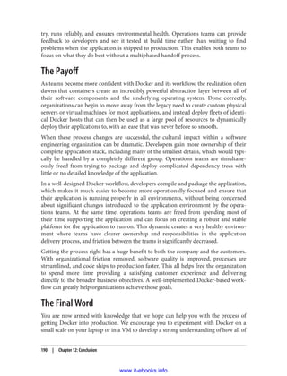 try, runs reliably, and ensures environmental health. Operations teams can provide
feedback to developers and see it tested at build time rather than waiting to find
problems when the application is shipped to production. This enables both teams to
focus on what they do best without a multiphased handoff process.
The Payoff
As teams become more confident with Docker and its workflow, the realization often
dawns that containers create an incredibly powerful abstraction layer between all of
their software components and the underlying operating system. Done correctly,
organizations can begin to move away from the legacy need to create custom physical
servers or virtual machines for most applications, and instead deploy fleets of identi‐
cal Docker hosts that can then be used as a large pool of resources to dynamically
deploy their applications to, with an ease that was never before so smooth.
When these process changes are successful, the cultural impact within a software
engineering organization can be dramatic. Developers gain more ownership of their
complete application stack, including many of the smallest details, which would typi‐
cally be handled by a completely different group. Operations teams are simultane‐
ously freed from trying to package and deploy complicated dependency trees with
little or no detailed knowledge of the application.
In a well-designed Docker workflow, developers compile and package the application,
which makes it much easier to become more operationally focused and ensure that
their application is running properly in all environments, without being concerned
about significant changes introduced to the application environment by the opera‐
tions teams. At the same time, operations teams are freed from spending most of
their time supporting the application and can focus on creating a robust and stable
platform for the application to run on. This dynamic creates a very healthy environ‐
ment where teams have clearer ownership and responsibilities in the application
delivery process, and friction between the teams is significantly decreased.
Getting the process right has a huge benefit to both the company and the customers.
With organizational friction removed, software quality is improved, processes are
streamlined, and code ships to production faster. This all helps free the organization
to spend more time providing a satisfying customer experience and delivering
directly to the broader business objectives. A well-implemented Docker-based work‐
flow can greatly help organizations achieve those goals.
The Final Word
You are now armed with knowledge that we hope can help you with the process of
getting Docker into production. We encourage you to experiment with Docker on a
small scale on your laptop or in a VM to develop a strong understanding of how all of
190 | Chapter 12: Conclusion
www.it-ebooks.info
 