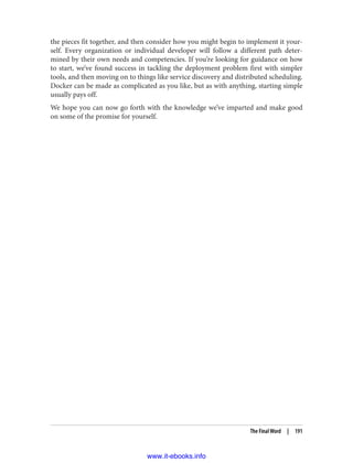 the pieces fit together, and then consider how you might begin to implement it your‐
self. Every organization or individual developer will follow a different path deter‐
mined by their own needs and competencies. If you’re looking for guidance on how
to start, we’ve found success in tackling the deployment problem first with simpler
tools, and then moving on to things like service discovery and distributed scheduling.
Docker can be made as complicated as you like, but as with anything, starting simple
usually pays off.
We hope you can now go forth with the knowledge we’ve imparted and make good
on some of the promise for yourself.
The Final Word | 191
www.it-ebooks.info
 