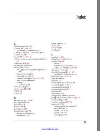 Index
A
admin management, 184
Amazon AWS, 134-137
(see also EC2 Container Service)
Amazon ECS (see EC2 Container Service)
Ansible, 105, 130
Apache Mesos, 106, 125
API (application programming interface), 13,
92
AppArmor, 156, 169
architectural philosophy, 3
architecture, 10-14
API (application programming interface),
13
client/server model, 10
command-line tool, 12
container networking, 13-14, 171-174
ports (see network ports)
tooling, 12
(see also tools)
artifacts, packaged, 4
atomic hosts, 22-23, 26
AUFS, 154
Azure, 126
B
backend storage, 153-156
backing services, 180
base images, 50
bind mounts, 64
Bonér, Jonas, 184
Boot2Docker, 6, 26, 30
daemon configuration, 54
installation, 27-29
bridge interface, 14
BTRFS, 155
builds, 20, 181
bundling, 4
C
cAdvisor, 96-100
Centurion, 105, 125, 130-134
cgroups, 156-160
freezer, 76
and LXC execution drivers, 157
and the /sys Filesystem, 158-160
client/server model, 10
cloud deployment, 125, 134-147
(see also EC2 Container Service)
cloud platforms, 5, 125-126
cloud-init tool, 36
codebase, 176
command-line tool (Docker), 12
commands, order of, 44
communication issues, 2-3
community tooling, 22-23
Compose, 12
concurrency, 182
configuration (Docker), 179-180
configuration management, 1, 5, 16, 105
Container Engine, 126
container instances, 137-140
containers, 59-78
(see also production containers)
auto-restarting, 74
benefits of, 4, 15-18
cgroups, 156-160
cleaning up, 77-78
193
www.it-ebooks.info
 