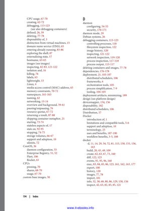 CPU usage, 67-70
creating, 62-72
debugging, 113-123
(see also debugging containers)
defined, 26, 59
deleting, 77-78
disposability of, 3
distinction from virtual machines, 15
domain name service (DNS), 65
entering already running, 83-86
exploring the shell, 87
externalizing state, 17
hostname, 63-65
images (see images)
inspecting, 82-83, 121-122
isolation and, 16
killing, 76
labels, 63
lightweight, 15
Linux, 4
media access control (MAC) address, 65
memory constraints, 70-72
namespaces, 161-163
naming, 62
networking, 13-14
overview and background, 59-61
pausing/unpausing, 76
resource quotas, 67-72
returning a result, 87-88
shipping container metaphor, 21
starting, 73-74
stateless aspects of, 17
stats on, 92-95
stopping, 74-75
storage volumes, 66-67
support and adoption, 10
ulimits, 72
CoreOS, 36
daemon configuration, 55
Enterprise Registry, 51, 52
Fleet, 106
Rocket, 61
CPUs
pinning, 70
shares, 68-70
usage, 67-70
custom base images, 50
D
daemon
configuring, 54-55
security, 170-171
daemon mode, 29
Debian systems, 26
debugging containers, 113-123
controlling processes, 118
filesystem inspection, 122
image history, 120
inspecting, 121-122
network inspection, 119-120
process inspection, 117-118
process output, 113-117
deleting containers and images, 77-78
dependencies, 176-178
deployment, 21, 103-107
distributed schedulers, 106
frameworks, 6
orchestration tools, 105
process simplification, 7-9
tooling, 104-105
deployment artifacts, minimizing, 189
design (see platform design)
devicemapper, 154, 156
disposability, 182
distributed schedulers, 106
Distribution, 57
Docker
introduction of, 1
limitations and compatible tools, 5-6
support and adoption, 10
terminology, 25
uses and benefits, 187-190
workflow benefits, 3-5, 188
docker
-d, 11, 14, 29, 54, 72, 81, 115, 150, 151, 156,
163
build, 20, 45, 49, 109
create, 62, 63, 67, 73, 160
diff, 122, 123
events, 91, 95, 96, 160
exec, 83, 84, 85, 86, 123, 161, 162, 163, 177
export, 100
history, 120
images, 77, 78
import, 101
info, 32, 38, 68, 80, 86, 129, 150, 156
inspect, 42, 63, 82, 83, 85, 121
194 | Index
www.it-ebooks.info
 
