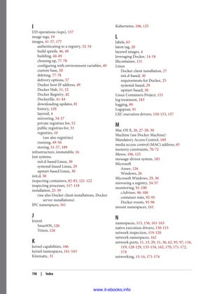 I
I/O operations (iops), 157
image tags, 19
images, 41-57, 177
authenticating to a registry, 52-54
build speeds, 46, 49
building, 44-49
cleaning up, 77-78
configuring with environment variables, 49
custom base, 50
deleting, 77-78
delivery options, 57
Docker host IP address, 49
Docker Hub, 51, 52
Docker Registry, 42
Dockerfile, 41-44
downloading updates, 81
history, 120
layered, 4
mirroring, 54-57
private registries for, 52
public registries for, 51
registries, 10
(see also registries)
running, 49-50
storing, 51-57, 189
infrastructure, immutable, 16
Init systems
init.d-based Linux, 30
systemd-based Linux, 29
upstart-based Linux, 30
init.d, 30
inspecting containers, 82-83, 121-122
inspecting processes, 117-118
installation, 25-39
(see also Docker client installations, Docker
server installations)
IPC namespaces, 161
J
Joyent
SmartOS, 126
Triton, 126
K
kernel capabilities, 166
kernel namespaces, 161-163
Kitematic, 31
Kubernetes, 106, 125
L
labels, 63
latest tag, 20
layered images, 4
leveraging Docker, 14-18
libcontainer, 151
Linux
Docker client installation, 27
init.d-based, 30
requirements for Docker, 25
systemd-based, 29
upstart-based, 30
Linux Containers Project, 151
log treatment, 183
logging, 89
Logspout, 91
LXC execution drivers, 150-153, 157
M
Mac OS X, 26, 27-28, 30
Machine (see Docker Machine)
Mandatory Access Control, 169
media access control (MAC) address, 65
memory constraints, 70-72
Mesos, 106, 125
message-driven system, 185
Microsoft
Azure, 126
Windows, 26
Microsoft Windows, 29, 30
mirroring a registry, 54-57
monitoring, 91-100
cAdvisor, 96-100
container stats, 92-95
Docker events, 95-96
mount namespaces, 161
N
namespaces, 115, 156, 161-163
native execution drivers, 150-153
network inspection, 119-120
network namespaces, 162
network ports, 11, 13, 29, 31, 36, 62, 93, 97, 116,
119, 128-129, 133-134, 162, 170, 171-172,
174
networking, 13-14, 171-174
196 | Index
www.it-ebooks.info
 