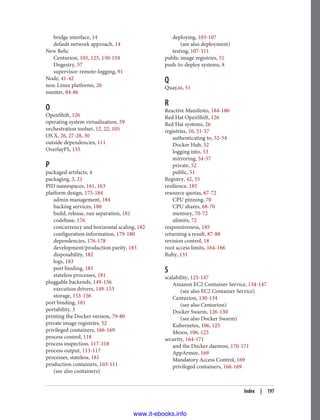 bridge interface, 14
default network approach, 14
New Relic
Centurion, 105, 125, 130-134
Dogestry, 57
supervisor-remote-logging, 91
Node, 41-42
non-Linux platforms, 26
nsenter, 84-86
O
OpenShift, 126
operating system virtualization, 59
orchestration toolset, 12, 22, 105
OS X, 26, 27-28, 30
outside dependencies, 111
OverlayFS, 155
P
packaged artifacts, 4
packaging, 3, 21
PID namespaces, 161, 163
platform design, 175-184
admin management, 184
backing services, 180
build, release, run separation, 181
codebase, 176
concurrency and horizontal scaling, 182
configuration information, 179-180
dependencies, 176-178
development/production parity, 183
disposability, 182
logs, 183
port binding, 181
stateless processes, 181
pluggable backends, 149-156
execution drivers, 149-153
storage, 153-156
port binding, 181
portability, 3
printing the Docker version, 79-80
private image registries, 52
privileged containers, 166-169
process control, 118
process inspection, 117-118
process output, 113-117
processes, stateless, 181
production containers, 103-111
(see also containers)
deploying, 103-107
(see also deployment)
testing, 107-111
public image registries, 51
push-to-deploy systems, 8
Q
Quay.io, 51
R
Reactive Manifesto, 184-186
Red Hat OpenShift, 126
Red Hat systems, 26
registries, 10, 51-57
authenticating to, 52-54
Docker Hub, 52
logging into, 53
mirroring, 54-57
private, 52
public, 51
Registry, 42, 55
resilience, 185
resource quotas, 67-72
CPU pinning, 70
CPU shares, 68-70
memory, 70-72
ulimits, 72
responsiveness, 185
returning a result, 87-88
revision control, 18
root access limits, 164-166
Ruby, 131
S
scalability, 125-147
Amazon EC2 Container Service, 134-147
(see also EC2 Container Service)
Centurion, 130-134
(see also Centurion)
Docker Swarm, 126-130
(see also Docker Swarm)
Kubernetes, 106, 125
Mesos, 106, 125
security, 164-171
and the Docker daemon, 170-171
AppArmor, 169
Mandatory Access Control, 169
privileged containers, 166-169
Index | 197
www.it-ebooks.info
 