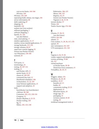 root access limits, 164-166
SELinux, 169
SELinux, 156, 169
separating build, release, run stages, 181
server information, 80
shell, exploring, 87
shipping, 20
SmartOS, 126
sockets (see Unix sockets)
software packaging, 3
software shipping, 2
Spotify, 91, 105
(see also Helios)
state, externalizing, 17
stateless applications, 15, 17
stateless versus stateful applications, 15
storage backends, 153-156
storage volumes, 66-67
supervisor-remote-logging, 91
Swarm (see Docker Swarm)
/sys Filesystem, 158-160
systemd, 29
T
TCP ports, 11
terminology, 25
testing, 20, 107-111
tooling, 12
and Docker API, 13
atomic hosts, 22-23
classes of, 104-105
command-line tool, 12
distributed schedulers, 106
orchestration, 12, 22, 105
reuse between applications, 21
support and adoption, 10
tools
boot2docker (see boot2docker)
cAdvisor, 96-100
Centurion, 105, 125, 130-134
Compose, 12
Docker Machine, 6, 33-35
Docker tooling, 130
fig, 12
Helios, 105, 125, 130
Kubernetes, 106, 125
Mesos, 106, 125
Registry, 42, 55
Swarm (see Docker Swarm)
Vagrant, 6, 26, 35-38
torrent-docker, 57
Triton, 126
Twelve-Factor App, 176-184
U
Ubuntu, 27, 30, 55
(see also Linux)
UID 0, 164-166
ulimits, 72
Unix sockets, 11, 29, 36, 117, 170
upstart, 30
user namespaces, 161-163
UTS namespaces, 161, 162
V
Vagrant, 6, 26, 35-38
vendor support and adoption, 10
version, printing, 79-80
vfs, 155
virtual machines
as Docker hosts, 30-38
distinction from containers, 15
VirtualBox, 28, 29, 33
W
Wiggins, Adam, 176
Windows, 26, 29, 30
workflow, 18-23
benefits of, 3-5
builds, 20
community tooling, 22-23
deployment, 21
filesystem layers, 18
image tags, 19
packaging, 21
revision control, 18-20
testing, 20
workload management tools, 6
198 | Index
www.it-ebooks.info
 