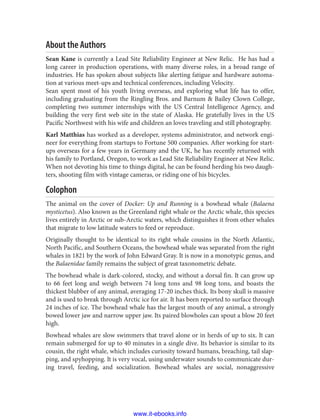 About the Authors
Sean Kane is currently a Lead Site Reliability Engineer at New Relic. He has had a
long career in production operations, with many diverse roles, in a broad range of
industries. He has spoken about subjects like alerting fatigue and hardware automa‐
tion at various meet-ups and technical conferences, including Velocity.
Sean spent most of his youth living overseas, and exploring what life has to offer,
including graduating from the Ringling Bros. and Barnum & Bailey Clown College,
completing two summer internships with the US Central Intelligence Agency, and
building the very first web site in the state of Alaska. He gratefully lives in the US
Pacific Northwest with his wife and children an loves traveling and still photography.
Karl Matthias has worked as a developer, systems administrator, and network engi‐
neer for everything from startups to Fortune 500 companies. After working for start‐
ups overseas for a few years in Germany and the UK, he has recently returned with
his family to Portland, Oregon, to work as Lead Site Reliability Engineer at New Relic.
When not devoting his time to things digital, he can be found herding his two daugh‐
ters, shooting film with vintage cameras, or riding one of his bicycles.
Colophon
The animal on the cover of Docker: Up and Running is a bowhead whale (Balaena
mysticetus). Also known as the Greenland right whale or the Arctic whale, this species
lives entirely in Arctic or sub-Arctic waters, which distinguishes it from other whales
that migrate to low latitude waters to feed or reproduce.
Originally thought to be identical to its right whale cousins in the North Atlantic,
North Pacific, and Southern Oceans, the bowhead whale was separated from the right
whales in 1821 by the work of John Edward Gray. It is now in a monotypic genus, and
the Balaenidae family remains the subject of great taxonometric debate.
The bowhead whale is dark-colored, stocky, and without a dorsal fin. It can grow up
to 66 feet long and weigh between 74 long tons and 98 long tons, and boasts the
thickest blubber of any animal, averaging 17-20 inches thick. Its bony skull is massive
and is used to break through Arctic ice for air. It has been reported to surface through
24 inches of ice. The bowhead whale has the largest mouth of any animal, a strongly
bowed lower jaw and narrow upper jaw. Its paired blowholes can spout a blow 20 feet
high.
Bowhead whales are slow swimmers that travel alone or in herds of up to six. It can
remain submerged for up to 40 minutes in a single dive. Its behavior is similar to its
cousin, the right whale, which includes curiosity toward humans, breaching, tail slap‐
ping, and spyhopping. It is very vocal, using underwater sounds to communicate dur‐
ing travel, feeding, and socialization. Bowhead whales are social, nonaggressive
www.it-ebooks.info
 