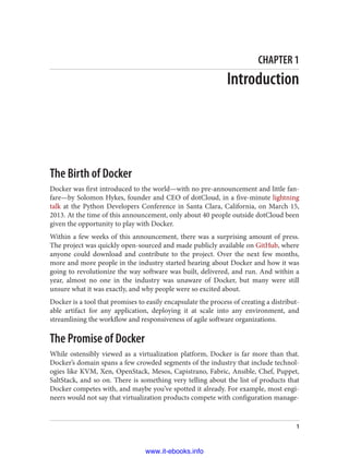 CHAPTER 1
Introduction
The Birth of Docker
Docker was first introduced to the world—with no pre-announcement and little fan‐
fare—by Solomon Hykes, founder and CEO of dotCloud, in a five-minute lightning
talk at the Python Developers Conference in Santa Clara, California, on March 15,
2013. At the time of this announcement, only about 40 people outside dotCloud been
given the opportunity to play with Docker.
Within a few weeks of this announcement, there was a surprising amount of press.
The project was quickly open-sourced and made publicly available on GitHub, where
anyone could download and contribute to the project. Over the next few months,
more and more people in the industry started hearing about Docker and how it was
going to revolutionize the way software was built, delivered, and run. And within a
year, almost no one in the industry was unaware of Docker, but many were still
unsure what it was exactly, and why people were so excited about.
Docker is a tool that promises to easily encapsulate the process of creating a distribut‐
able artifact for any application, deploying it at scale into any environment, and
streamlining the workflow and responsiveness of agile software organizations.
The Promise of Docker
While ostensibly viewed as a virtualization platform, Docker is far more than that.
Docker’s domain spans a few crowded segments of the industry that include technol‐
ogies like KVM, Xen, OpenStack, Mesos, Capistrano, Fabric, Ansible, Chef, Puppet,
SaltStack, and so on. There is something very telling about the list of products that
Docker competes with, and maybe you’ve spotted it already. For example, most engi‐
neers would not say that virtualization products compete with configuration manage‐
1
www.it-ebooks.info
 