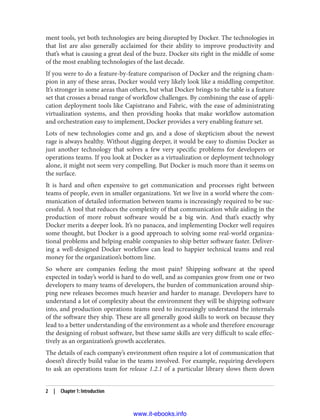 ment tools, yet both technologies are being disrupted by Docker. The technologies in
that list are also generally acclaimed for their ability to improve productivity and
that’s what is causing a great deal of the buzz. Docker sits right in the middle of some
of the most enabling technologies of the last decade.
If you were to do a feature-by-feature comparison of Docker and the reigning cham‐
pion in any of these areas, Docker would very likely look like a middling competitor.
It’s stronger in some areas than others, but what Docker brings to the table is a feature
set that crosses a broad range of workflow challenges. By combining the ease of appli‐
cation deployment tools like Capistrano and Fabric, with the ease of administrating
virtualization systems, and then providing hooks that make workflow automation
and orchestration easy to implement, Docker provides a very enabling feature set.
Lots of new technologies come and go, and a dose of skepticism about the newest
rage is always healthy. Without digging deeper, it would be easy to dismiss Docker as
just another technology that solves a few very specific problems for developers or
operations teams. If you look at Docker as a virtualization or deployment technology
alone, it might not seem very compelling. But Docker is much more than it seems on
the surface.
It is hard and often expensive to get communication and processes right between
teams of people, even in smaller organizations. Yet we live in a world where the com‐
munication of detailed information between teams is increasingly required to be suc‐
cessful. A tool that reduces the complexity of that communication while aiding in the
production of more robust software would be a big win. And that’s exactly why
Docker merits a deeper look. It’s no panacea, and implementing Docker well requires
some thought, but Docker is a good approach to solving some real-world organiza‐
tional problems and helping enable companies to ship better software faster. Deliver‐
ing a well-designed Docker workflow can lead to happier technical teams and real
money for the organization’s bottom line.
So where are companies feeling the most pain? Shipping software at the speed
expected in today’s world is hard to do well, and as companies grow from one or two
developers to many teams of developers, the burden of communication around ship‐
ping new releases becomes much heavier and harder to manage. Developers have to
understand a lot of complexity about the environment they will be shipping software
into, and production operations teams need to increasingly understand the internals
of the software they ship. These are all generally good skills to work on because they
lead to a better understanding of the environment as a whole and therefore encourage
the designing of robust software, but these same skills are very difficult to scale effec‐
tively as an organization’s growth accelerates.
The details of each company’s environment often require a lot of communication that
doesn’t directly build value in the teams involved. For example, requiring developers
to ask an operations team for release 1.2.1 of a particular library slows them down
2 | Chapter 1: Introduction
www.it-ebooks.info
 