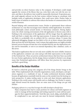 and provides no direct business value to the company. If developers could simply
upgrade the version of the library they use, write their code, test with the new ver‐
sion, and ship it, the delivery time would be measurably shortened. If operations peo‐
ple could upgrade software on the host system without having to coordinate with
multiple teams of application developers, they could move faster. Docker helps to
build a layer of isolation in software that reduces the burden of communication in the
world of humans.
Beyond helping with communication issues, Docker is opinionated about software
architecture in a way that encourages more robustly crafted applications. Its architec‐
tural philosophy centers around atomic or throwaway containers. During deploy‐
ment, the whole running environment of the old application is thrown away with it.
Nothing in the environment of the application will live longer than the application
itself and that’s a simple idea with big repercussions. It means that applications are
not likely to accidentally rely on artifacts left by a previous release. It means that
ephemeral debugging changes are less likely to live on in future releases that picked
them up from the local filesystem. And it means that applications are highly portable
between servers because all state has to be included directly into the deployment arti‐
fact and be immutable, or sent to an external dependency like a database, cache, or
file server.
This leads to applications that are not only more scalable, but more reliable. Instances
of the application container can come and go with little repercussion on the uptime
of the frontend site. These are proven architectural choices that have been successful
for non-Docker applications, but the design choices included in Docker’s own design
mean that Dockerized applications will follow these best practices by requirement
and that’s a good thing.
Benefits of the Docker Workflow
It’s hard to cohesively group into categories all of the things Docker brings to the
table. When implemented well, it benefits organizations, teams, developers, and oper‐
ations engineers in a multitude of ways. It makes architectural decisions simpler
because all applications essentially look the same on the outside from the hosting sys‐
tem’s perspective. It makes tooling easier to write and share between applications.
Nothing in this world comes with benefits and no challenges, but Docker is surpris‐
ingly skewed toward the benefits. Here are some more of the things you get with
Docker:
Packaging software in a way that leverages the skills developers already have.
Many companies have had to create positions for release and build engineers in
order to manage all the knowledge and tooling required to create software pack‐
ages for their supported platforms. Tools like rpm, mock, dpkg, and pbuilder can
be complicated to use, and each one must be learned independently. Docker
The Promise of Docker | 3
www.it-ebooks.info
 