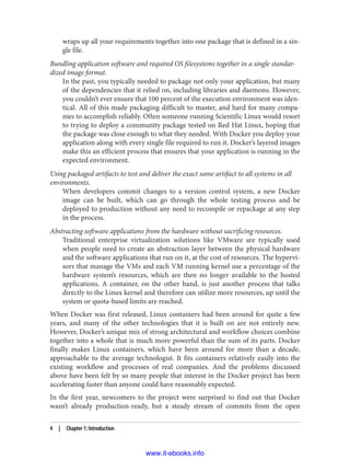wraps up all your requirements together into one package that is defined in a sin‐
gle file.
Bundling application software and required OS filesystems together in a single standar‐
dized image format.
In the past, you typically needed to package not only your application, but many
of the dependencies that it relied on, including libraries and daemons. However,
you couldn’t ever ensure that 100 percent of the execution environment was iden‐
tical. All of this made packaging difficult to master, and hard for many compa‐
nies to accomplish reliably. Often someone running Scientific Linux would resort
to trying to deploy a community package tested on Red Hat Linux, hoping that
the package was close enough to what they needed. With Docker you deploy your
application along with every single file required to run it. Docker’s layered images
make this an efficient process that ensures that your application is running in the
expected environment.
Using packaged artifacts to test and deliver the exact same artifact to all systems in all
environments.
When developers commit changes to a version control system, a new Docker
image can be built, which can go through the whole testing process and be
deployed to production without any need to recompile or repackage at any step
in the process.
Abstracting software applications from the hardware without sacrificing resources.
Traditional enterprise virtualization solutions like VMware are typically used
when people need to create an abstraction layer between the physical hardware
and the software applications that run on it, at the cost of resources. The hypervi‐
sors that manage the VMs and each VM running kernel use a percentage of the
hardware system’s resources, which are then no longer available to the hosted
applications. A container, on the other hand, is just another process that talks
directly to the Linux kernel and therefore can utilize more resources, up until the
system or quota-based limits are reached.
When Docker was first released, Linux containers had been around for quite a few
years, and many of the other technologies that it is built on are not entirely new.
However, Docker’s unique mix of strong architectural and workflow choices combine
together into a whole that is much more powerful than the sum of its parts. Docker
finally makes Linux containers, which have been around for more than a decade,
approachable to the average technologist. It fits containers relatively easily into the
existing workflow and processes of real companies. And the problems discussed
above have been felt by so many people that interest in the Docker project has been
accelerating faster than anyone could have reasonably expected.
In the first year, newcomers to the project were surprised to find out that Docker
wasn’t already production-ready, but a steady stream of commits from the open
4 | Chapter 1: Introduction
www.it-ebooks.info
 