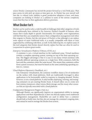 source Docker community has moved the project forward at a very brisk pace. That
pace seems to only pick up steam as time goes on. As Docker has now moved well
into the 1.x release cycle, stability is good, production adoption is here, and many
companies are looking to Docker as a solution to some of the serious complexity
issues that they face in their application delivery processes.
What Docker Isn’t
Docker can be used to solve a wide breadth of challenges that other categories of tools
have traditionally been enlisted to fix; however, Docker’s breadth of features often
means that it lacks depth in specific functionality. For example, some organizations
will find that they can completely remove their configuration management tool when
they migrate to Docker, but the real power of Docker is that although it can replace
some aspects of more traditional tools, it is usually compatible with them or even
augmented by combining with them, as well. In the following list, we explore some of
the tool categories that Docker doesn’t directly replace but that can often be used in
conjunction to achieve great results:
Enterprise Virtualization Platform (VMware, KVM, etc.)
A container is not a virtual machine in the traditional sense. Virtual machines
contain a complete operating system, running on top of the host operating sys‐
tem. The biggest advantage is that it is easy to run many virtual machines with
radically different operating systems on a single host. With containers, both the
host and the containers share the same kernel. This means that containers utilize
fewer system resources, but must be based on the same underlying operating sys‐
tem (i.e., Linux).
Cloud Platform (Openstack, CloudStack, etc.)
Like Enterprise virtualization, the container workflow shares a lot of similarities
on the surface with cloud platforms. Both are traditionally leveraged to allow
applications to be horizontally scaled in response to changing demand. Docker,
however, is not a cloud platform. It only handles deploying, running, and manag‐
ing containers on pre-existing Docker hosts. It doesn’t allow you to create new
host systems (instances), object stores, block storage, and the many other resour‐
ces that are typically associated with a cloud platform.
Configuration Management (Puppet, Chef, etc.)
Although Docker can significantly improve an organization’s ability to manage
applications and their dependencies, it does not directly replace more traditional
configuration management. Dockerfiles are used to define how a container
should look at build time, but they do not manage the container’s ongoing state,
and cannot be used to manage the Docker host system.
What Docker Isn’t | 5
www.it-ebooks.info
 