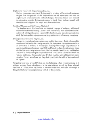 Deployment Framework (Capistrano, Fabric, etc.)
Docker eases many aspects of deployment by creating self-contained container
images that encapsulate all the dependencies of an application and can be
deployed, in all environments, without changes. However, Docker can’t be used
to automate a complex deployment process by itself. Other tools are usually still
needed to stitch together the larger workflow automation.
Workload Management Tool (Mesos, Fleet, etc.)
The Docker server does not have any internal concept of a cluster. Additional
orchestration tools (including Docker’s own Swarm tool) must be used to coordi‐
nate work intelligently across a pool of Docker hosts, and track the current state
of all the hosts and their resources, and keep an inventory of running containers.
Development Environment (Vagrant, etc.)
Vagrant is a virtual machine management tool for developers that is often used to
simulate server stacks that closely resemble the production environment in which
an application is destined to be deployed. Among other things, Vagrant makes it
easy to run Linux software on Mac OS X and Windows-based workstations. Since
the Docker server only runs on Linux, Docker provides boot2docker and Docker
Machine to allow developers to quickly launch Linux-based Docker machines on
various platforms. Boot2docker and Docker Machine are sufficient for many
standard Docker workflows, but they don’t provide the breadth of features found
in Vagrant.
Wrapping your head around Docker can be challenging when you are coming at it
without a strong frame of reference. In the next chapter we will lay down a broad
overview of Docker, what it is, how it is intended to be used, and what advantages it
brings to the table when implemented with all of this in mind.
6 | Chapter 1: Introduction
www.it-ebooks.info
 