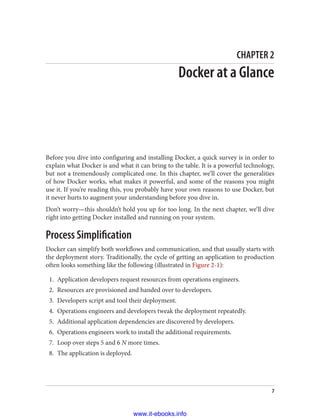 CHAPTER 2
Docker at a Glance
Before you dive into configuring and installing Docker, a quick survey is in order to
explain what Docker is and what it can bring to the table. It is a powerful technology,
but not a tremendously complicated one. In this chapter, we’ll cover the generalities
of how Docker works, what makes it powerful, and some of the reasons you might
use it. If you’re reading this, you probably have your own reasons to use Docker, but
it never hurts to augment your understanding before you dive in.
Don’t worry—this shouldn’t hold you up for too long. In the next chapter, we’ll dive
right into getting Docker installed and running on your system.
Process Simplification
Docker can simplify both workflows and communication, and that usually starts with
the deployment story. Traditionally, the cycle of getting an application to production
often looks something like the following (illustrated in Figure 2-1):
1. Application developers request resources from operations engineers.
2. Resources are provisioned and handed over to developers.
3. Developers script and tool their deployment.
4. Operations engineers and developers tweak the deployment repeatedly.
5. Additional application dependencies are discovered by developers.
6. Operations engineers work to install the additional requirements.
7. Loop over steps 5 and 6 N more times.
8. The application is deployed.
7
www.it-ebooks.info
 