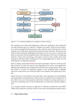 Figure 2-1. A traditional deployment workflow (without Docker)
Our experience has shown that deploying a brand new application into production
can take the better part of a week for a complex new system. That’s not very produc‐
tive, and even though DevOps practices work to alleviate some of the barriers, it often
requires a lot of effort and communication between teams of people. This process can
often be both technically challenging and expensive, but even worse, it can limit the
kinds of innovation that development teams will undertake in the future. If deploying
software is hard, time-consuming, and requires resources from another team, then
developers will often build everything into the existing application in order to avoid
suffering the new deployment penalty.
Push-to-deploy systems like Heroku have shown developers what the world can look
like if you are in control of most of your dependencies as well as your application.
Talking with developers about deployment will often turn up discussions of how easy
that world is. If you’re an operations engineer, you’ve probably heard complaints
about how much slower your internal systems are compared with deploying on Her‐
oku.
Docker doesn’t try to be Heroku, but it provides a clean separation of responsibilities
and encapsulation of dependencies, which results in a similar boost in productivity. It
also allows even more fine-grained control than Heroku by putting developers in
control of everything, down to the OS distribution on which they ship their applica‐
tion.
As a company, Docker preaches an approach of “batteries included but removable.”
Which means that they want their tools to come with everything most people need to
8 | Chapter 2: Docker at a Glance
www.it-ebooks.info
 