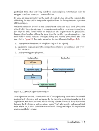 get the job done, while still being built from interchangeable parts that can easily be
swapped in and out to support custom solutions.
By using an image repository as the hand-off point, Docker allows the responsibility
of building the application image to be separated from the deployment and operation
of the container.
What this means in practice is that development teams can build their application
with all of its dependencies, run it in development and test environments, and then
just ship the exact same bundle of application and dependencies to production.
Because those bundles all look the same from the outside, operations engineers can
then build or install standard tooling to deploy and run the applications. The cycle
described in Figure 2-1 then looks somewhat like this (illustrated in Figure 2-2):
1. Developers build the Docker image and ship it to the registry.
2. Operations engineers provide configuration details to the container and provi‐
sion resources.
3. Developers trigger deployment.
Figure 2-2. A Docker deployment workflow
This is possible because Docker allows all of the dependency issues to be discovered
during the development and test cycles. By the time the application is ready for first
deployment, that work is done. And it usually doesn’t require as many handovers
between the development and operations teams. That’s a lot simpler and saves a lot of
time. Better yet, it leads to more robust software through testing of the deployment
environment before release.
Process Simplification | 9
www.it-ebooks.info
 